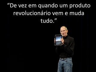 “De vez em quando um produto 
revolucionário vem e muda 
tudo.” 
 