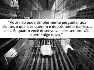 “Você não pode simplesmente perguntar aos 
clientes o que eles querem e depois tentar dar isso a 
eles. Enquanto você desenvolve, eles sempre vão 
querer algo novo.” 
 