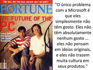 “O único problema 
com a Microsoft é 
que eles 
simplesmente não 
têm gosto. Eles não 
têm absolutamente 
nenhum gosto ... 
eles não pensam 
em ideias originais, 
e eles não trazem 
muita cultura em 
seus produtos.” 
 