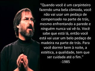 “Quando você é um carpinteiro 
fazendo uma bela cômoda, você 
não vai usar um pedaço de 
compensado na parte de trás, 
mesmo enfrentando a parede e 
ninguém nunca vai vê-lo. Você 
sabe que está lá, então você 
está vai usar um belo pedaço de 
madeira na parte de trás. Para 
você dormir bem à noite, a 
estética, a qualidade, tem que 
ser cuidada até o fim.” 
-1985 
 