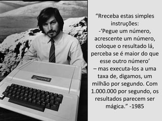 “Rreceba estas simples 
instruções: 
-‘Pegue um número, 
acrescente um número, 
coloque o resultado lá, 
perceba se é maior do que 
esse outro número’ 
– mas executa-los a uma 
taxa de, digamos, um 
milhão por segundo. Com 
1.000.000 por segundo, os 
resultados parecem ser 
mágica.” -1985 
 