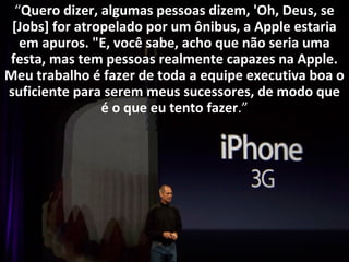 “Quero dizer, algumas pessoas dizem, 'Oh, Deus, se 
[Jobs] for atropelado por um ônibus, a Apple estaria 
em apuros. "E, você sabe, acho que não seria uma 
festa, mas tem pessoas realmente capazes na Apple. 
Meu trabalho é fazer de toda a equipe executiva boa o 
suficiente para serem meus sucessores, de modo que 
é o que eu tento fazer.” 
 