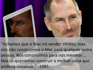 “Achamos que o Mac irá vender zilhões, mas 
nós não construímos o Mac para qualquer outra 
pessoa. Nós construímos para nós mesmos ... 
Nós só queríamos construir a melhor coisa que 
poderia construir.” -1985 
 