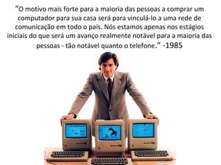 “O motivo mais forte para a maioria das pessoas a comprar um 
computador para sua casa será para vinculá-lo a uma rede de 
comunicação em todo o país. Nós estamos apenas nos estágios 
iniciais do que será um avanço realmente notável para a maioria das 
pessoas - tão notável quanto o telefone.” -1985 
 