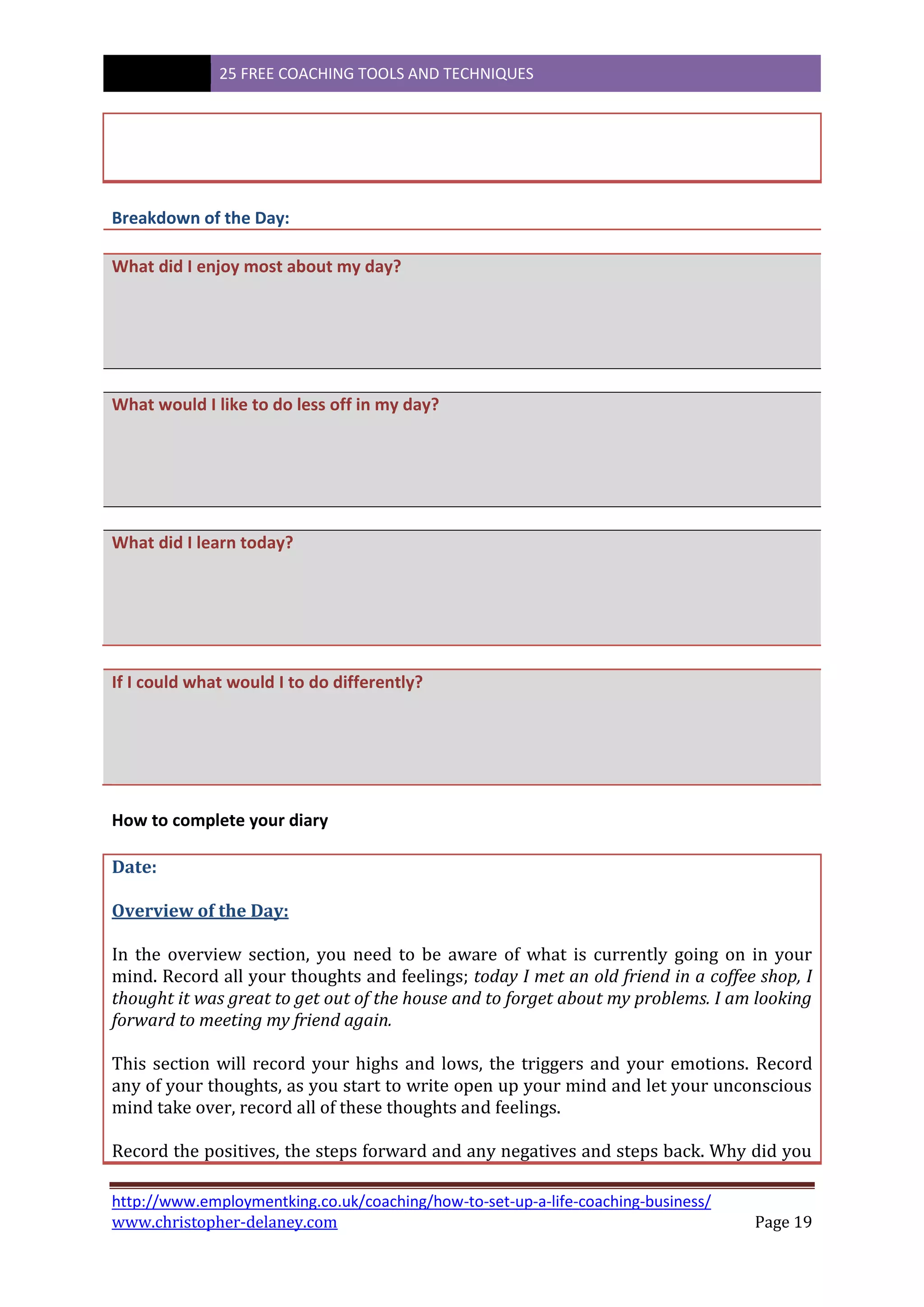 25 FREE COACHING TOOLS AND TECHNIQUES
http://www.employmentking.co.uk/coaching/how-to-set-up-a-life-coaching-business/
www.christopher-delaney.com Page 19
Breakdown of the Day:
What did I enjoy most about my day?
What would I like to do less off in my day?
What did I learn today?
If I could what would I to do differently?
How to complete your diary
Date:
Overview of the Day:
In the overview section, you need to be aware of what is currently going on in your
mind. Record all your thoughts and feelings; today I met an old friend in a coffee shop, I
thought it was great to get out of the house and to forget about my problems. I am looking
forward to meeting my friend again.
This section will record your highs and lows, the triggers and your emotions. Record
any of your thoughts, as you start to write open up your mind and let your unconscious
mind take over, record all of these thoughts and feelings.
Record the positives, the steps forward and any negatives and steps back. Why did you
 