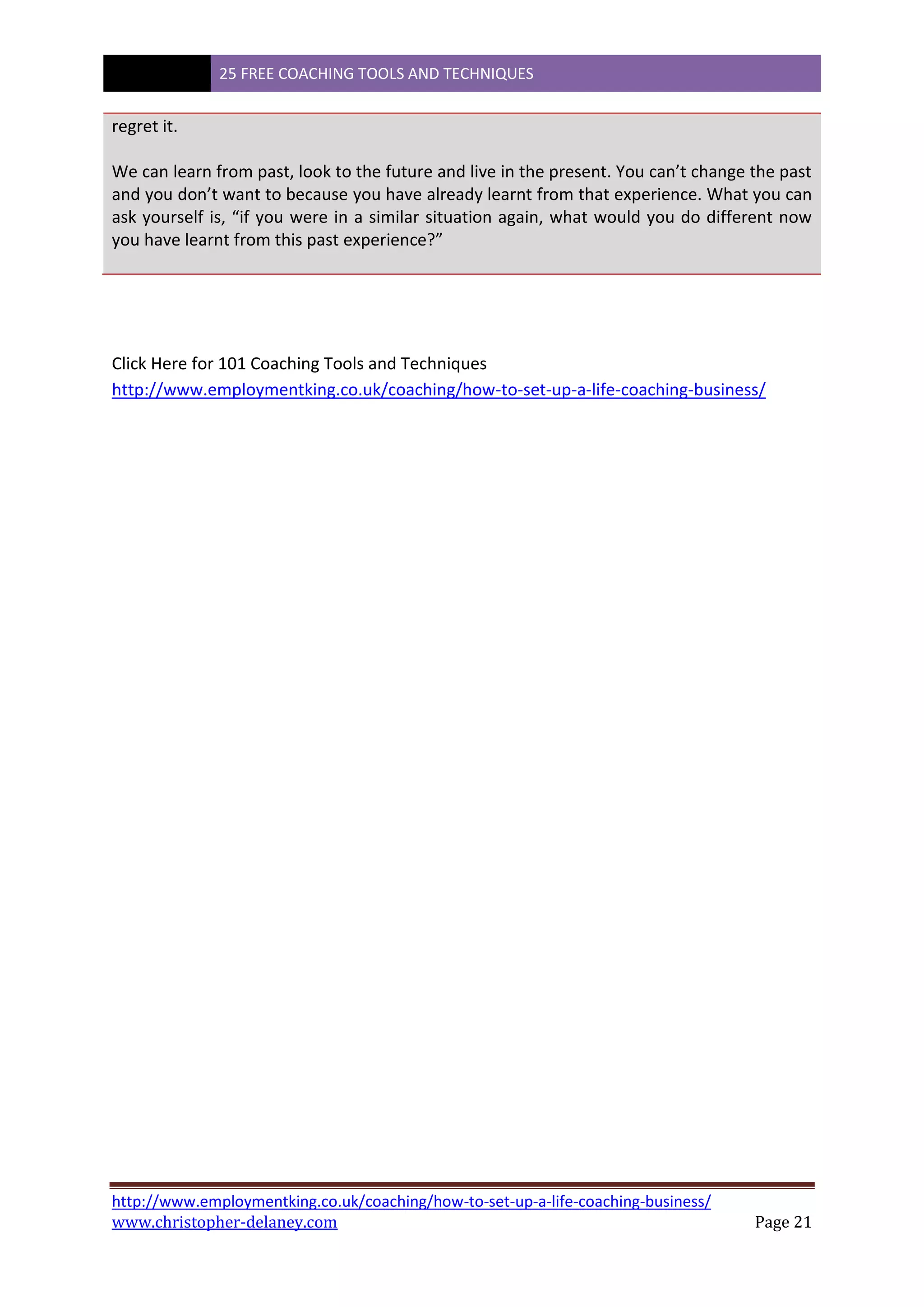 25 FREE COACHING TOOLS AND TECHNIQUES
http://www.employmentking.co.uk/coaching/how-to-set-up-a-life-coaching-business/
www.christopher-delaney.com Page 21
regret it.
We can learn from past, look to the future and live in the present. You can’t change the past
and you don’t want to because you have already learnt from that experience. What you can
ask yourself is, “if you were in a similar situation again, what would you do different now
you have learnt from this past experience?”
Click Here for 101 Coaching Tools and Techniques
http://www.employmentking.co.uk/coaching/how-to-set-up-a-life-coaching-business/
 