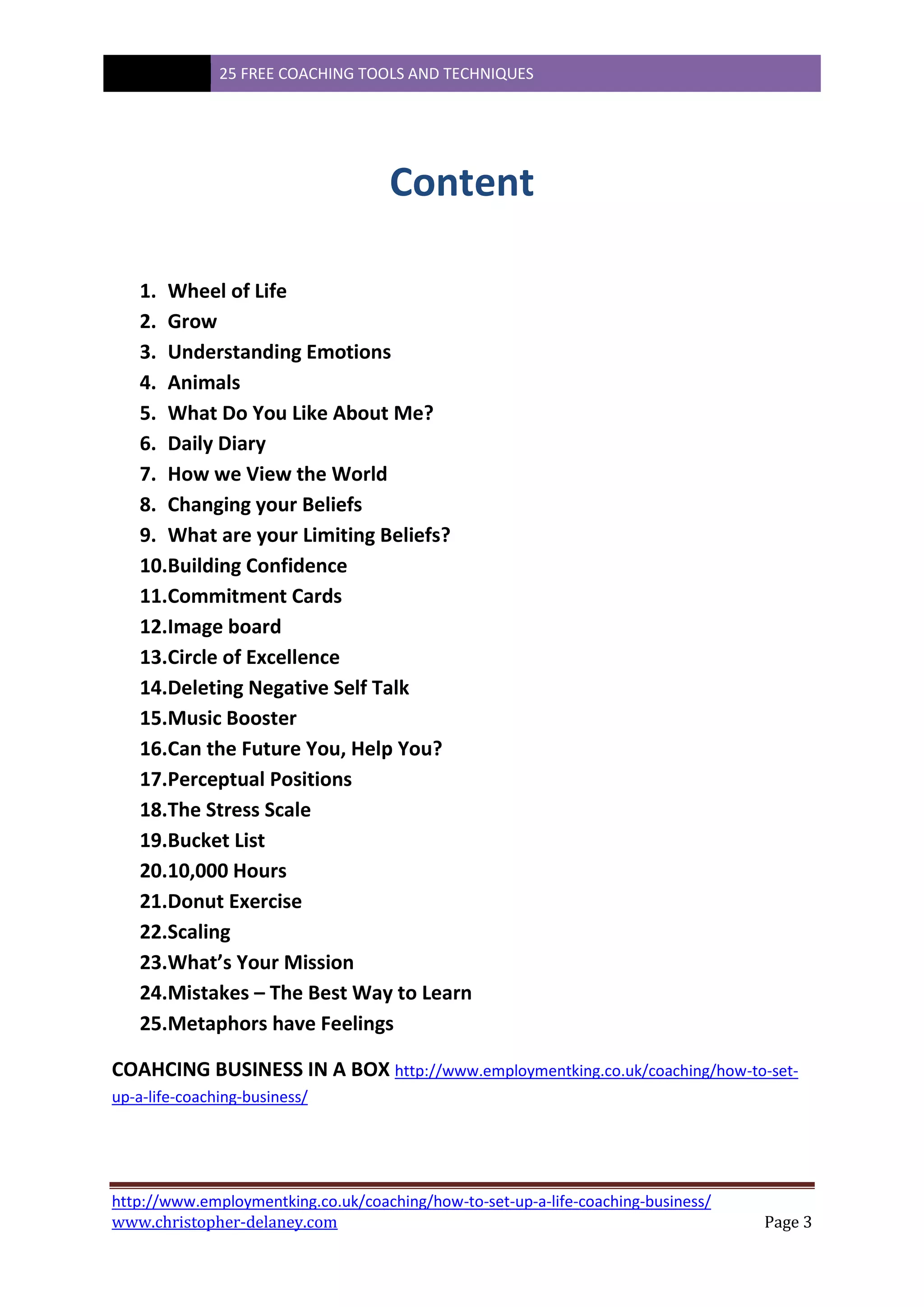 25 FREE COACHING TOOLS AND TECHNIQUES
http://www.employmentking.co.uk/coaching/how-to-set-up-a-life-coaching-business/
www.christopher-delaney.com Page 3
Content
1. Wheel of Life
2. Grow
3. Understanding Emotions
4. Animals
5. What Do You Like About Me?
6. Daily Diary
7. How we View the World
8. Changing your Beliefs
9. What are your Limiting Beliefs?
10.Building Confidence
11.Commitment Cards
12.Image board
13.Circle of Excellence
14.Deleting Negative Self Talk
15.Music Booster
16.Can the Future You, Help You?
17.Perceptual Positions
18.The Stress Scale
19.Bucket List
20.10,000 Hours
21.Donut Exercise
22.Scaling
23.What’s Your Mission
24.Mistakes – The Best Way to Learn
25.Metaphors have Feelings
COAHCING BUSINESS IN A BOX http://www.employmentking.co.uk/coaching/how-to-set-
up-a-life-coaching-business/
 