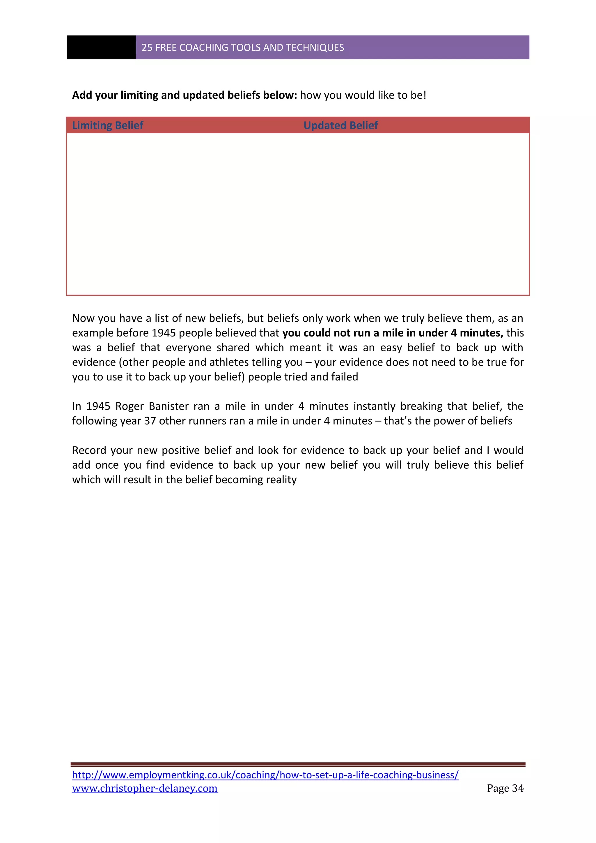 25 FREE COACHING TOOLS AND TECHNIQUES
http://www.employmentking.co.uk/coaching/how-to-set-up-a-life-coaching-business/
www.christopher-delaney.com Page 34
Add your limiting and updated beliefs below: how you would like to be!
Limiting Belief Updated Belief
Now you have a list of new beliefs, but beliefs only work when we truly believe them, as an
example before 1945 people believed that you could not run a mile in under 4 minutes, this
was a belief that everyone shared which meant it was an easy belief to back up with
evidence (other people and athletes telling you – your evidence does not need to be true for
you to use it to back up your belief) people tried and failed
In 1945 Roger Banister ran a mile in under 4 minutes instantly breaking that belief, the
following year 37 other runners ran a mile in under 4 minutes – that’s the power of beliefs
Record your new positive belief and look for evidence to back up your belief and I would
add once you find evidence to back up your new belief you will truly believe this belief
which will result in the belief becoming reality
 