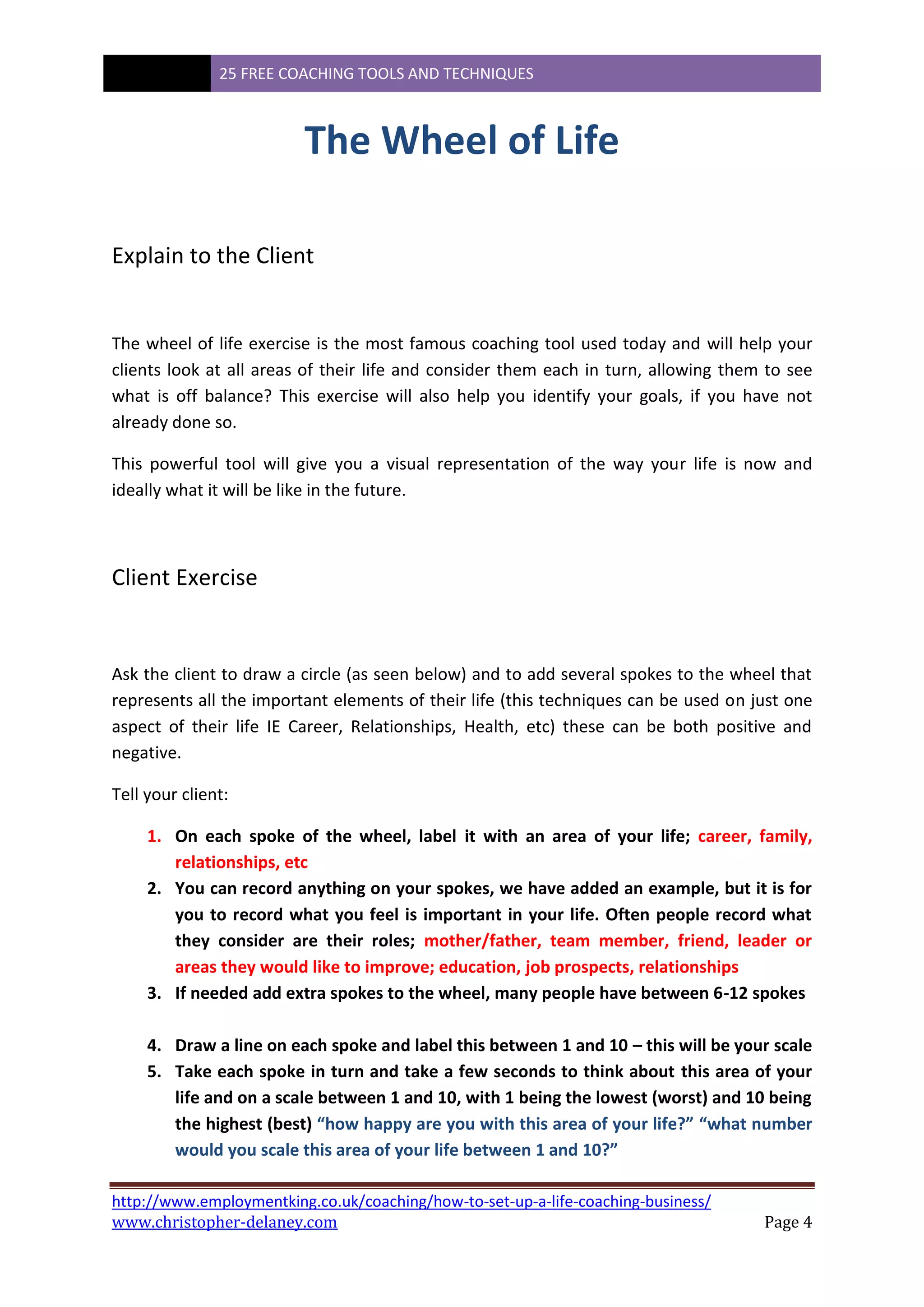 25 FREE COACHING TOOLS AND TECHNIQUES
http://www.employmentking.co.uk/coaching/how-to-set-up-a-life-coaching-business/
www.christopher-delaney.com Page 4
The Wheel of Life
Explain to the Client
The wheel of life exercise is the most famous coaching tool used today and will help your
clients look at all areas of their life and consider them each in turn, allowing them to see
what is off balance? This exercise will also help you identify your goals, if you have not
already done so.
This powerful tool will give you a visual representation of the way your life is now and
ideally what it will be like in the future.
Client Exercise
Ask the client to draw a circle (as seen below) and to add several spokes to the wheel that
represents all the important elements of their life (this techniques can be used on just one
aspect of their life IE Career, Relationships, Health, etc) these can be both positive and
negative.
Tell your client:
1. On each spoke of the wheel, label it with an area of your life; career, family,
relationships, etc
2. You can record anything on your spokes, we have added an example, but it is for
you to record what you feel is important in your life. Often people record what
they consider are their roles; mother/father, team member, friend, leader or
areas they would like to improve; education, job prospects, relationships
3. If needed add extra spokes to the wheel, many people have between 6-12 spokes
4. Draw a line on each spoke and label this between 1 and 10 – this will be your scale
5. Take each spoke in turn and take a few seconds to think about this area of your
life and on a scale between 1 and 10, with 1 being the lowest (worst) and 10 being
the highest (best) “how happy are you with this area of your life?” “what number
would you scale this area of your life between 1 and 10?”
 