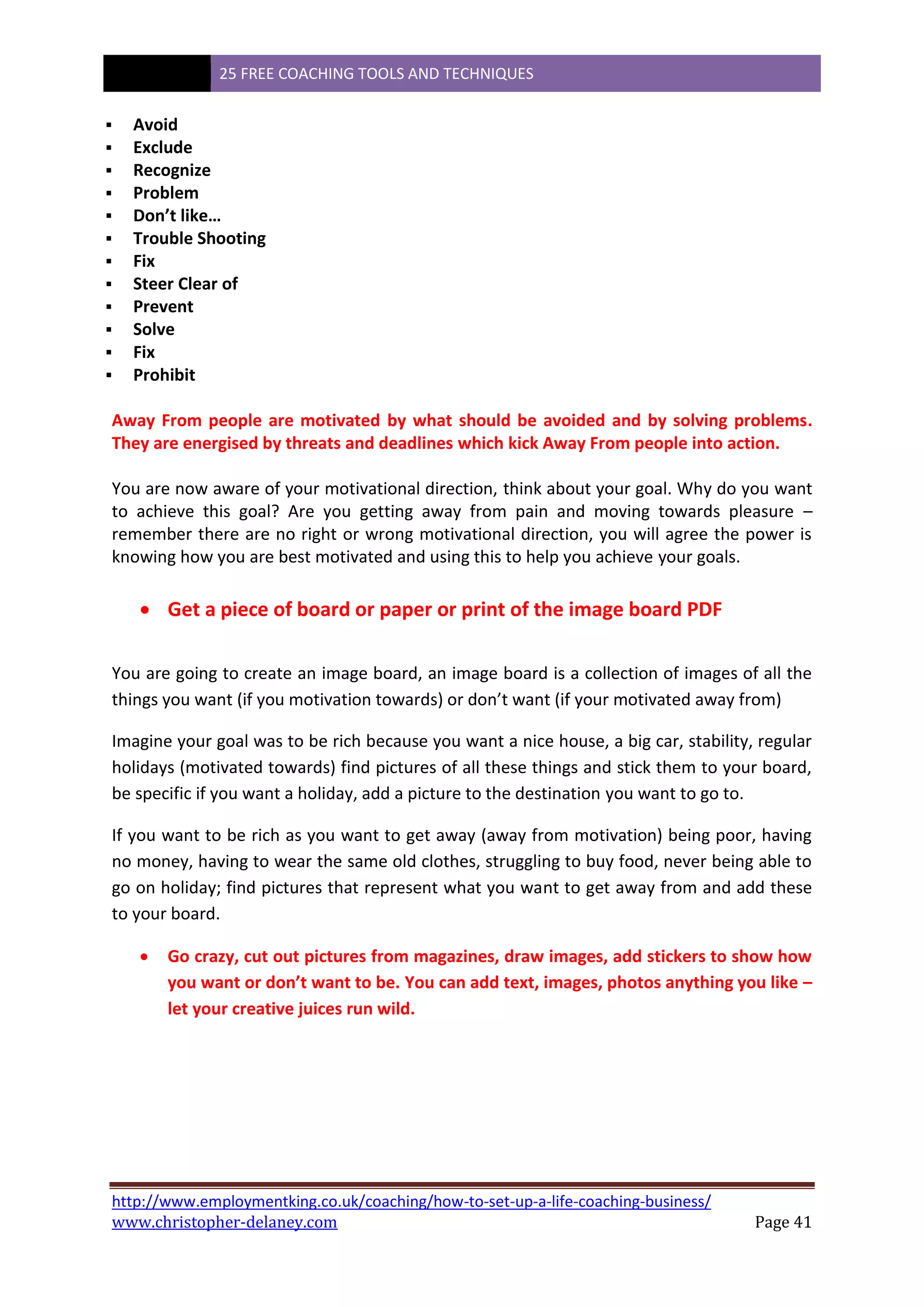 25 FREE COACHING TOOLS AND TECHNIQUES
http://www.employmentking.co.uk/coaching/how-to-set-up-a-life-coaching-business/
www.christopher-delaney.com Page 41
 Avoid
 Exclude
 Recognize
 Problem
 Don’t like…
 Trouble Shooting
 Fix
 Steer Clear of
 Prevent
 Solve
 Fix
 Prohibit
Away From people are motivated by what should be avoided and by solving problems.
They are energised by threats and deadlines which kick Away From people into action.
You are now aware of your motivational direction, think about your goal. Why do you want
to achieve this goal? Are you getting away from pain and moving towards pleasure –
remember there are no right or wrong motivational direction, you will agree the power is
knowing how you are best motivated and using this to help you achieve your goals.
 Get a piece of board or paper or print of the image board PDF
You are going to create an image board, an image board is a collection of images of all the
things you want (if you motivation towards) or don’t want (if your motivated away from)
Imagine your goal was to be rich because you want a nice house, a big car, stability, regular
holidays (motivated towards) find pictures of all these things and stick them to your board,
be specific if you want a holiday, add a picture to the destination you want to go to.
If you want to be rich as you want to get away (away from motivation) being poor, having
no money, having to wear the same old clothes, struggling to buy food, never being able to
go on holiday; find pictures that represent what you want to get away from and add these
to your board.
 Go crazy, cut out pictures from magazines, draw images, add stickers to show how
you want or don’t want to be. You can add text, images, photos anything you like –
let your creative juices run wild.
 