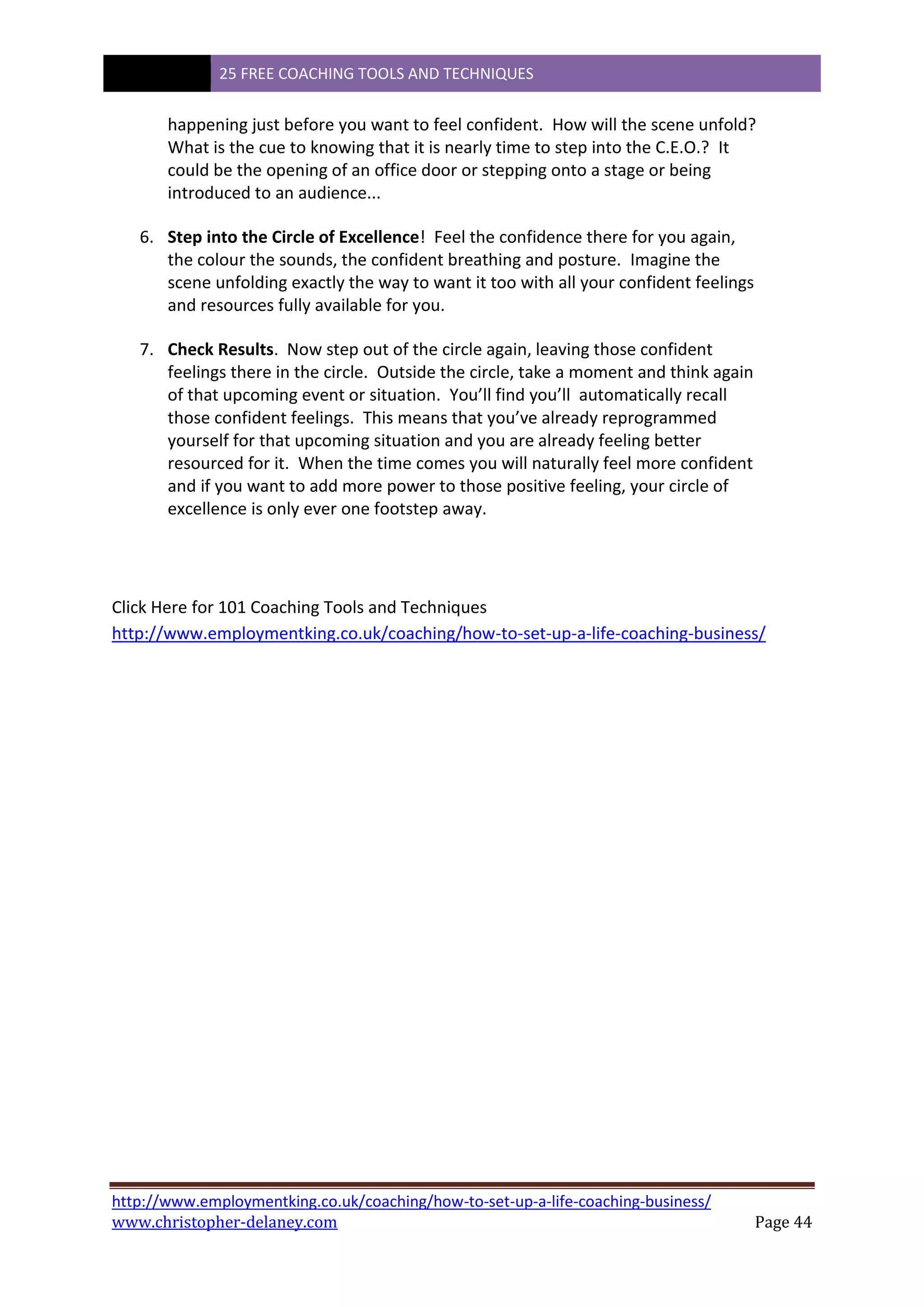 25 FREE COACHING TOOLS AND TECHNIQUES
http://www.employmentking.co.uk/coaching/how-to-set-up-a-life-coaching-business/
www.christopher-delaney.com Page 44
happening just before you want to feel confident. How will the scene unfold?
What is the cue to knowing that it is nearly time to step into the C.E.O.? It
could be the opening of an office door or stepping onto a stage or being
introduced to an audience...
6. Step into the Circle of Excellence! Feel the confidence there for you again,
the colour the sounds, the confident breathing and posture. Imagine the
scene unfolding exactly the way to want it too with all your confident feelings
and resources fully available for you.
7. Check Results. Now step out of the circle again, leaving those confident
feelings there in the circle. Outside the circle, take a moment and think again
of that upcoming event or situation. You’ll find you’ll automatically recall
those confident feelings. This means that you’ve already reprogrammed
yourself for that upcoming situation and you are already feeling better
resourced for it. When the time comes you will naturally feel more confident
and if you want to add more power to those positive feeling, your circle of
excellence is only ever one footstep away.
Click Here for 101 Coaching Tools and Techniques
http://www.employmentking.co.uk/coaching/how-to-set-up-a-life-coaching-business/
 