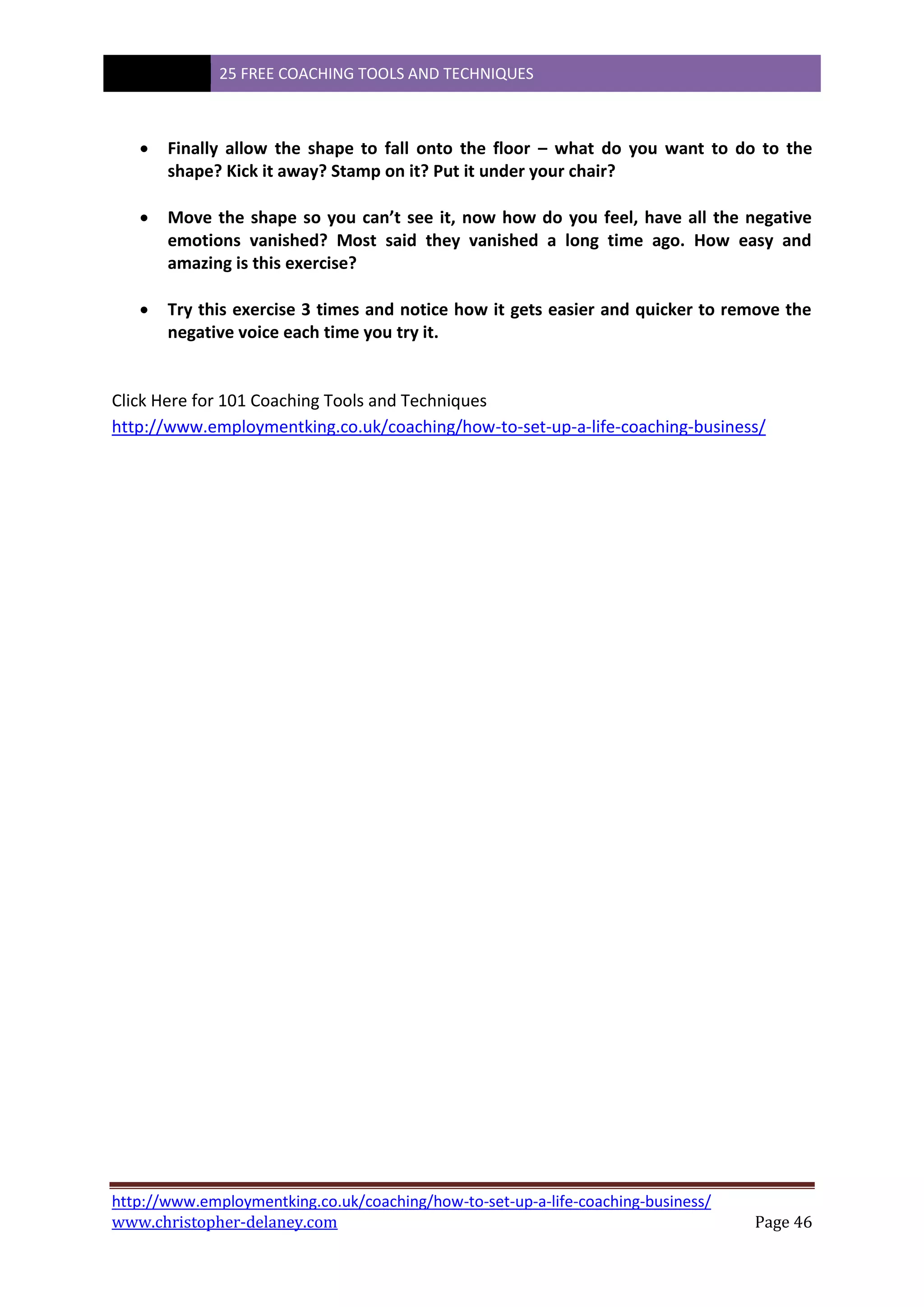 25 FREE COACHING TOOLS AND TECHNIQUES
http://www.employmentking.co.uk/coaching/how-to-set-up-a-life-coaching-business/
www.christopher-delaney.com Page 46
 Finally allow the shape to fall onto the floor – what do you want to do to the
shape? Kick it away? Stamp on it? Put it under your chair?
 Move the shape so you can’t see it, now how do you feel, have all the negative
emotions vanished? Most said they vanished a long time ago. How easy and
amazing is this exercise?
 Try this exercise 3 times and notice how it gets easier and quicker to remove the
negative voice each time you try it.
Click Here for 101 Coaching Tools and Techniques
http://www.employmentking.co.uk/coaching/how-to-set-up-a-life-coaching-business/
 