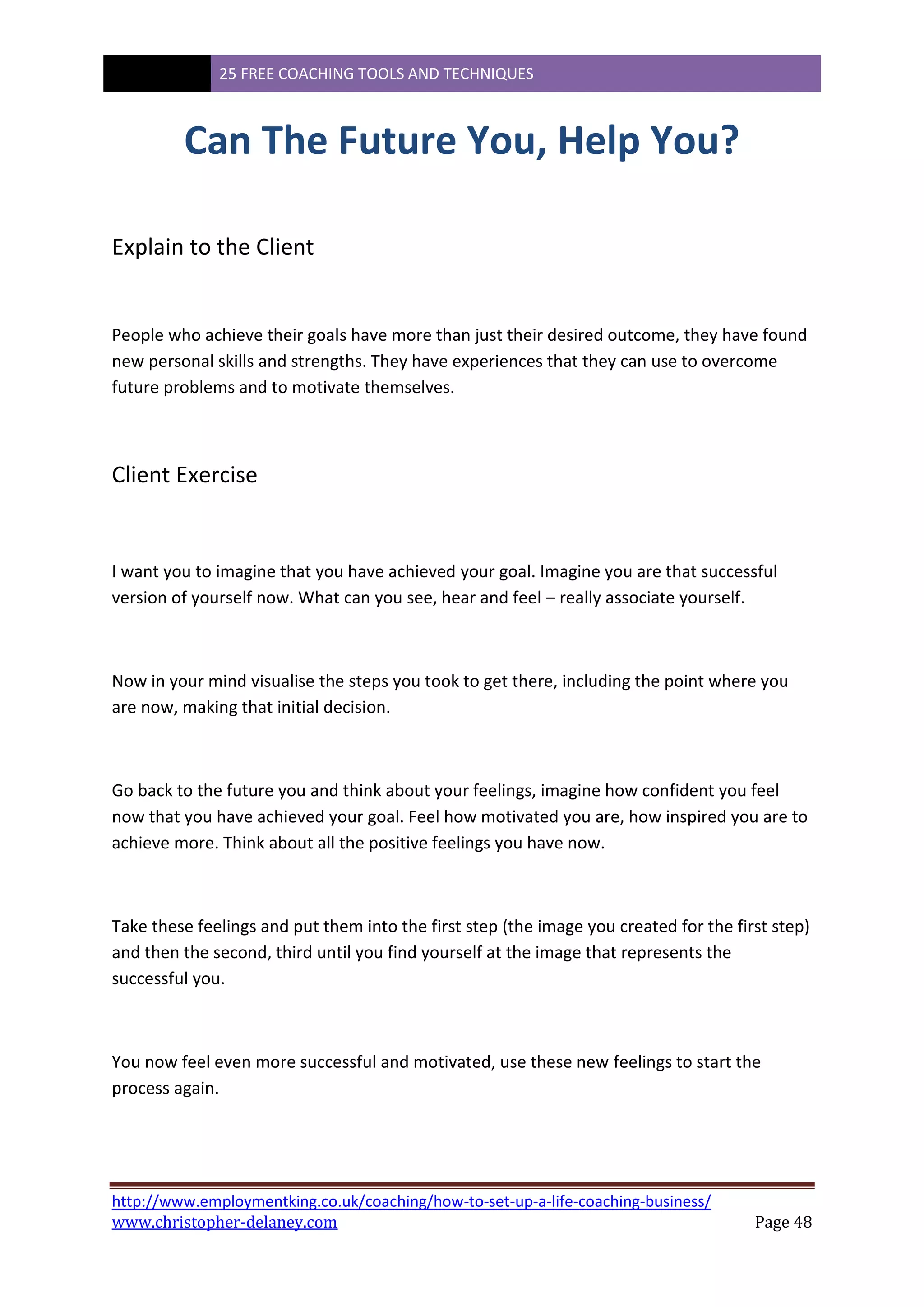 25 FREE COACHING TOOLS AND TECHNIQUES
http://www.employmentking.co.uk/coaching/how-to-set-up-a-life-coaching-business/
www.christopher-delaney.com Page 48
Can The Future You, Help You?
Explain to the Client
People who achieve their goals have more than just their desired outcome, they have found
new personal skills and strengths. They have experiences that they can use to overcome
future problems and to motivate themselves.
Client Exercise
I want you to imagine that you have achieved your goal. Imagine you are that successful
version of yourself now. What can you see, hear and feel – really associate yourself.
Now in your mind visualise the steps you took to get there, including the point where you
are now, making that initial decision.
Go back to the future you and think about your feelings, imagine how confident you feel
now that you have achieved your goal. Feel how motivated you are, how inspired you are to
achieve more. Think about all the positive feelings you have now.
Take these feelings and put them into the first step (the image you created for the first step)
and then the second, third until you find yourself at the image that represents the
successful you.
You now feel even more successful and motivated, use these new feelings to start the
process again.
 