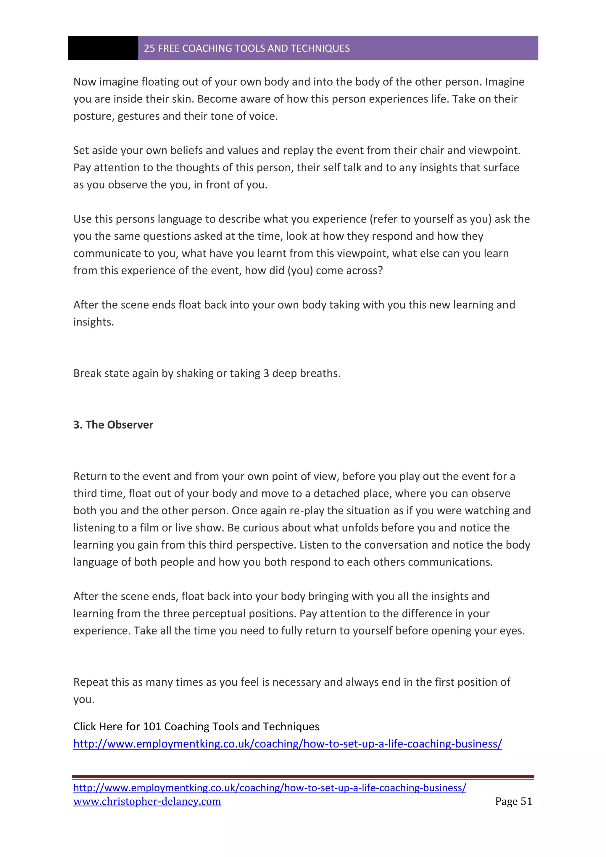 25 FREE COACHING TOOLS AND TECHNIQUES
http://www.employmentking.co.uk/coaching/how-to-set-up-a-life-coaching-business/
www.christopher-delaney.com Page 51
Now imagine floating out of your own body and into the body of the other person. Imagine
you are inside their skin. Become aware of how this person experiences life. Take on their
posture, gestures and their tone of voice.
Set aside your own beliefs and values and replay the event from their chair and viewpoint.
Pay attention to the thoughts of this person, their self talk and to any insights that surface
as you observe the you, in front of you.
Use this persons language to describe what you experience (refer to yourself as you) ask the
you the same questions asked at the time, look at how they respond and how they
communicate to you, what have you learnt from this viewpoint, what else can you learn
from this experience of the event, how did (you) come across?
After the scene ends float back into your own body taking with you this new learning and
insights.
Break state again by shaking or taking 3 deep breaths.
3. The Observer
Return to the event and from your own point of view, before you play out the event for a
third time, float out of your body and move to a detached place, where you can observe
both you and the other person. Once again re-play the situation as if you were watching and
listening to a film or live show. Be curious about what unfolds before you and notice the
learning you gain from this third perspective. Listen to the conversation and notice the body
language of both people and how you both respond to each others communications.
After the scene ends, float back into your body bringing with you all the insights and
learning from the three perceptual positions. Pay attention to the difference in your
experience. Take all the time you need to fully return to yourself before opening your eyes.
Repeat this as many times as you feel is necessary and always end in the first position of
you.
Click Here for 101 Coaching Tools and Techniques
http://www.employmentking.co.uk/coaching/how-to-set-up-a-life-coaching-business/
 