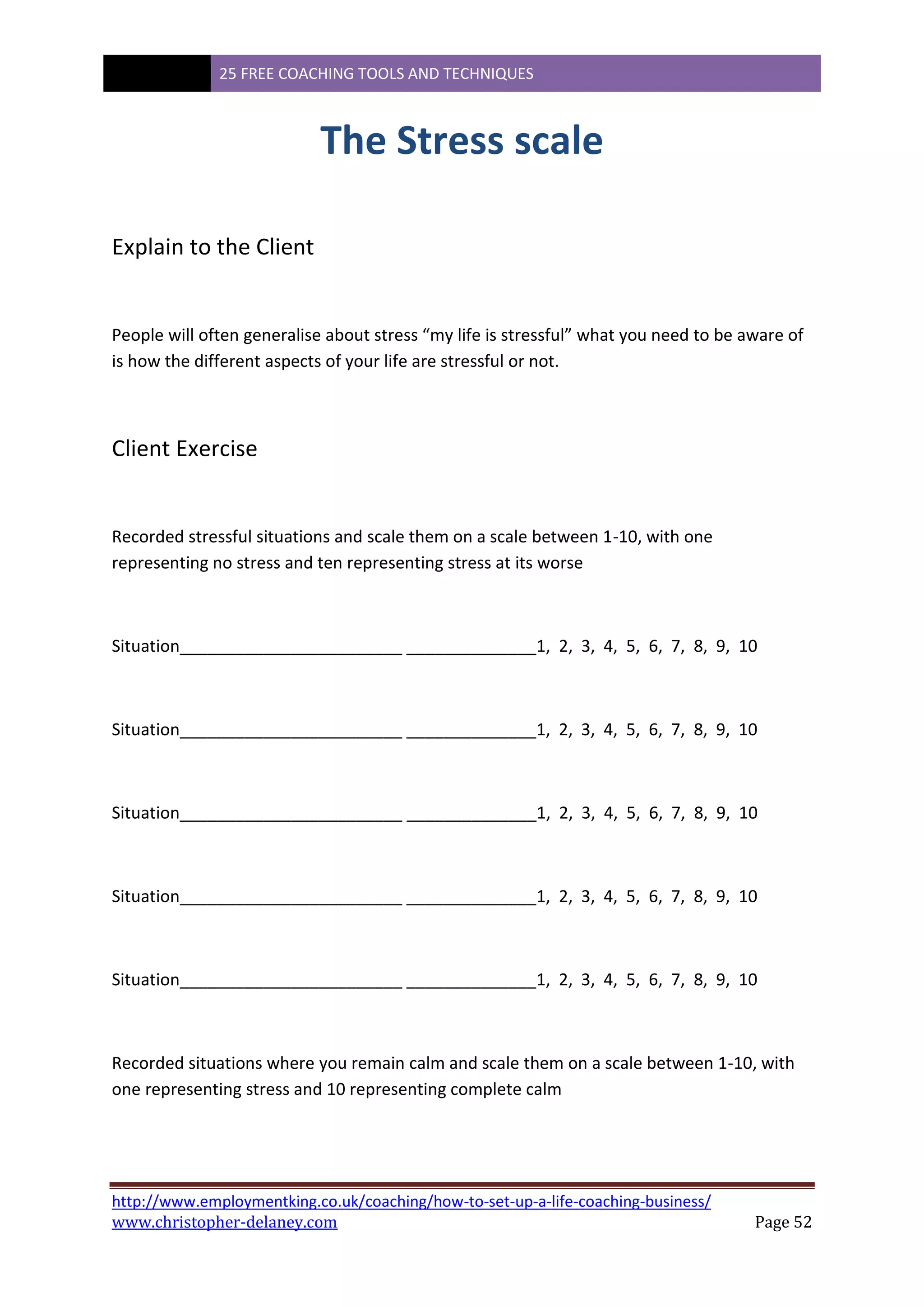 25 FREE COACHING TOOLS AND TECHNIQUES
http://www.employmentking.co.uk/coaching/how-to-set-up-a-life-coaching-business/
www.christopher-delaney.com Page 52
The Stress scale
Explain to the Client
People will often generalise about stress “my life is stressful” what you need to be aware of
is how the different aspects of your life are stressful or not.
Client Exercise
Recorded stressful situations and scale them on a scale between 1-10, with one
representing no stress and ten representing stress at its worse
Situation________________________ ______________1, 2, 3, 4, 5, 6, 7, 8, 9, 10
Situation________________________ ______________1, 2, 3, 4, 5, 6, 7, 8, 9, 10
Situation________________________ ______________1, 2, 3, 4, 5, 6, 7, 8, 9, 10
Situation________________________ ______________1, 2, 3, 4, 5, 6, 7, 8, 9, 10
Situation________________________ ______________1, 2, 3, 4, 5, 6, 7, 8, 9, 10
Recorded situations where you remain calm and scale them on a scale between 1-10, with
one representing stress and 10 representing complete calm
 