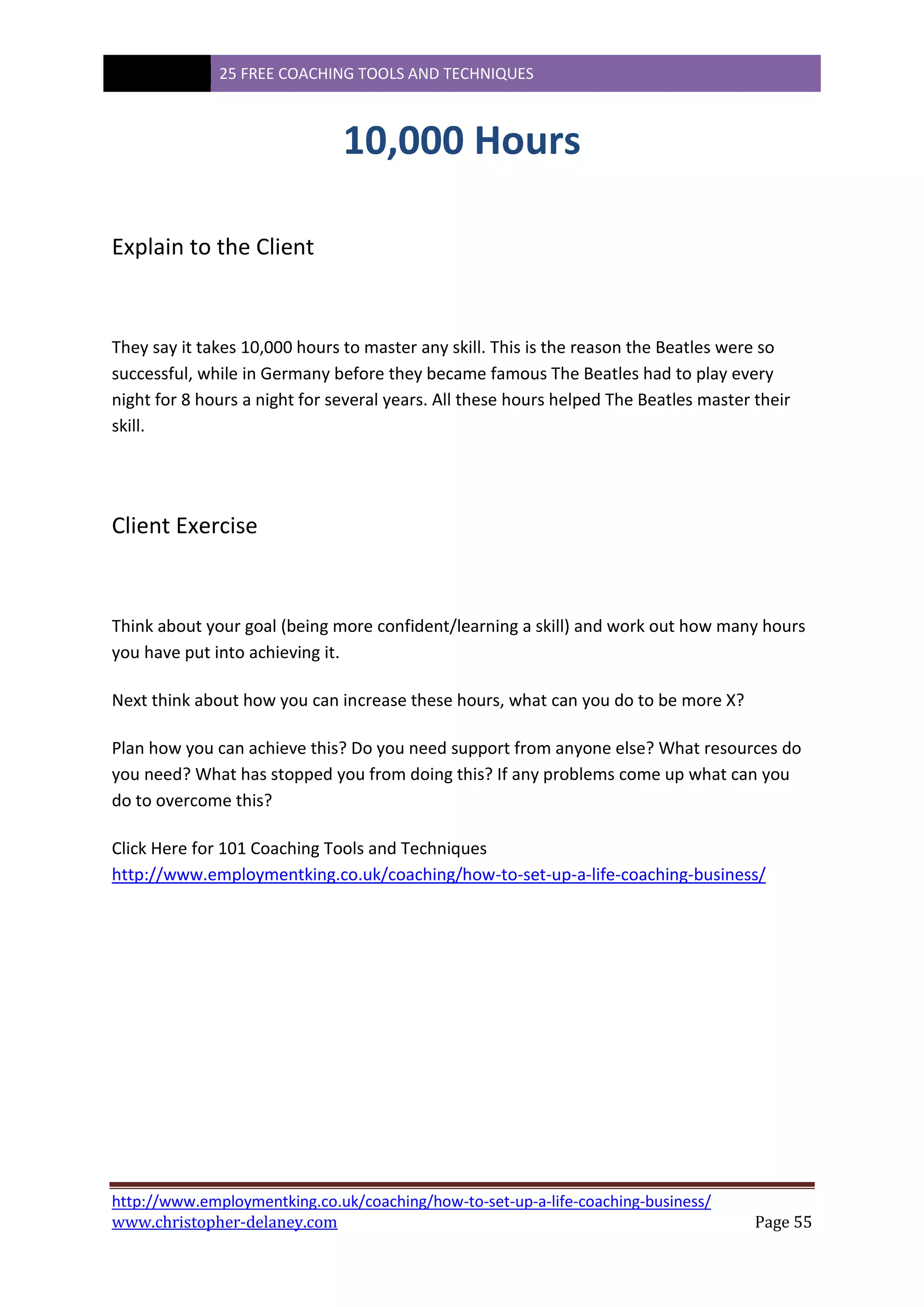 25 FREE COACHING TOOLS AND TECHNIQUES
http://www.employmentking.co.uk/coaching/how-to-set-up-a-life-coaching-business/
www.christopher-delaney.com Page 55
10,000 Hours
Explain to the Client
They say it takes 10,000 hours to master any skill. This is the reason the Beatles were so
successful, while in Germany before they became famous The Beatles had to play every
night for 8 hours a night for several years. All these hours helped The Beatles master their
skill.
Client Exercise
Think about your goal (being more confident/learning a skill) and work out how many hours
you have put into achieving it.
Next think about how you can increase these hours, what can you do to be more X?
Plan how you can achieve this? Do you need support from anyone else? What resources do
you need? What has stopped you from doing this? If any problems come up what can you
do to overcome this?
Click Here for 101 Coaching Tools and Techniques
http://www.employmentking.co.uk/coaching/how-to-set-up-a-life-coaching-business/
 
