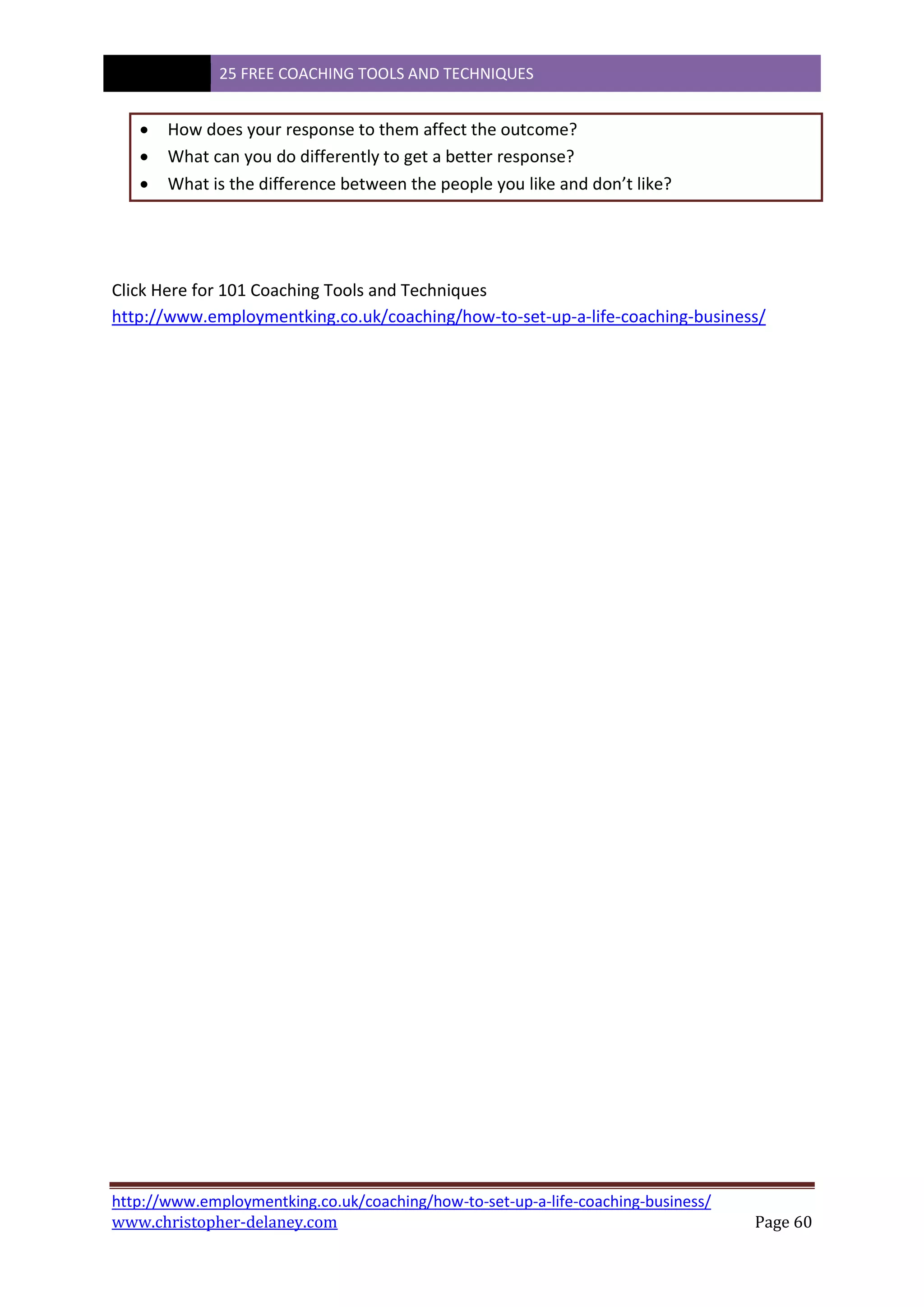 25 FREE COACHING TOOLS AND TECHNIQUES
http://www.employmentking.co.uk/coaching/how-to-set-up-a-life-coaching-business/
www.christopher-delaney.com Page 60
 How does your response to them affect the outcome?
 What can you do differently to get a better response?
 What is the difference between the people you like and don’t like?
Click Here for 101 Coaching Tools and Techniques
http://www.employmentking.co.uk/coaching/how-to-set-up-a-life-coaching-business/
 