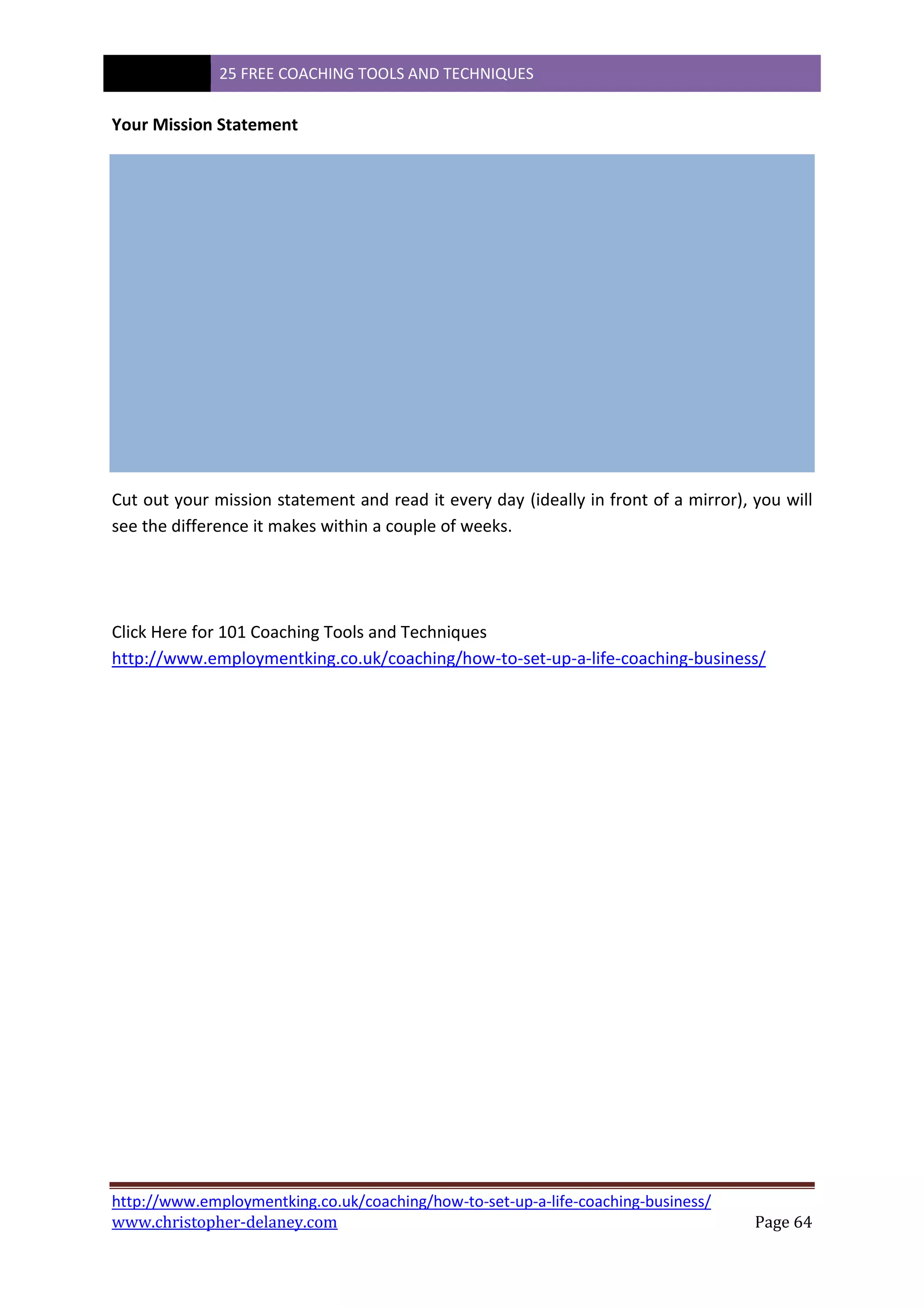 25 FREE COACHING TOOLS AND TECHNIQUES
http://www.employmentking.co.uk/coaching/how-to-set-up-a-life-coaching-business/
www.christopher-delaney.com Page 64
Your Mission Statement
Cut out your mission statement and read it every day (ideally in front of a mirror), you will
see the difference it makes within a couple of weeks.
Click Here for 101 Coaching Tools and Techniques
http://www.employmentking.co.uk/coaching/how-to-set-up-a-life-coaching-business/
 