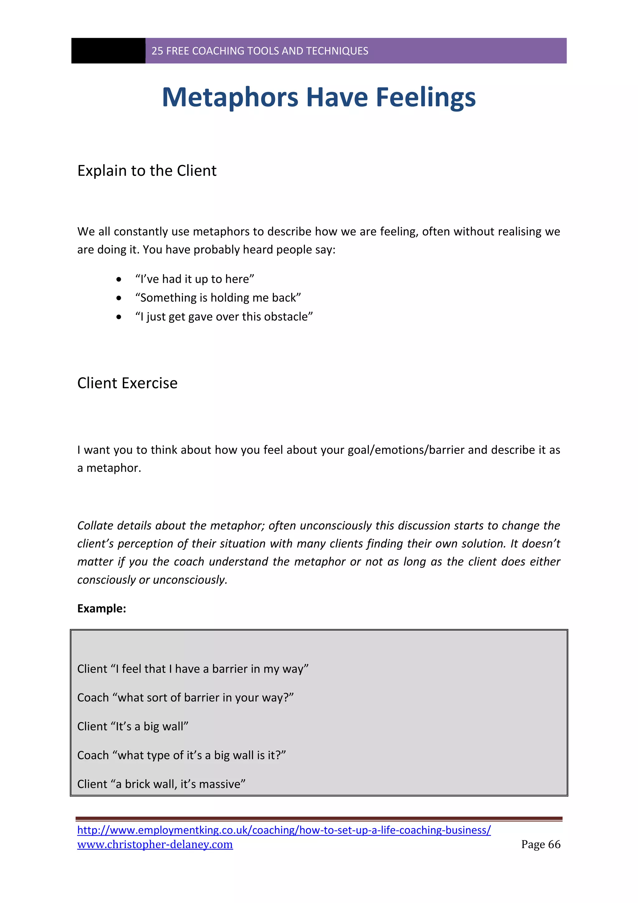 25 FREE COACHING TOOLS AND TECHNIQUES
http://www.employmentking.co.uk/coaching/how-to-set-up-a-life-coaching-business/
www.christopher-delaney.com Page 66
Metaphors Have Feelings
Explain to the Client
We all constantly use metaphors to describe how we are feeling, often without realising we
are doing it. You have probably heard people say:
 “I’ve had it up to here”
 “Something is holding me back”
 “I just get gave over this obstacle”
Client Exercise
I want you to think about how you feel about your goal/emotions/barrier and describe it as
a metaphor.
Collate details about the metaphor; often unconsciously this discussion starts to change the
client’s perception of their situation with many clients finding their own solution. It doesn’t
matter if you the coach understand the metaphor or not as long as the client does either
consciously or unconsciously.
Example:
Client “I feel that I have a barrier in my way”
Coach “what sort of barrier in your way?”
Client “It’s a big wall”
Coach “what type of it’s a big wall is it?”
Client “a brick wall, it’s massive”
 