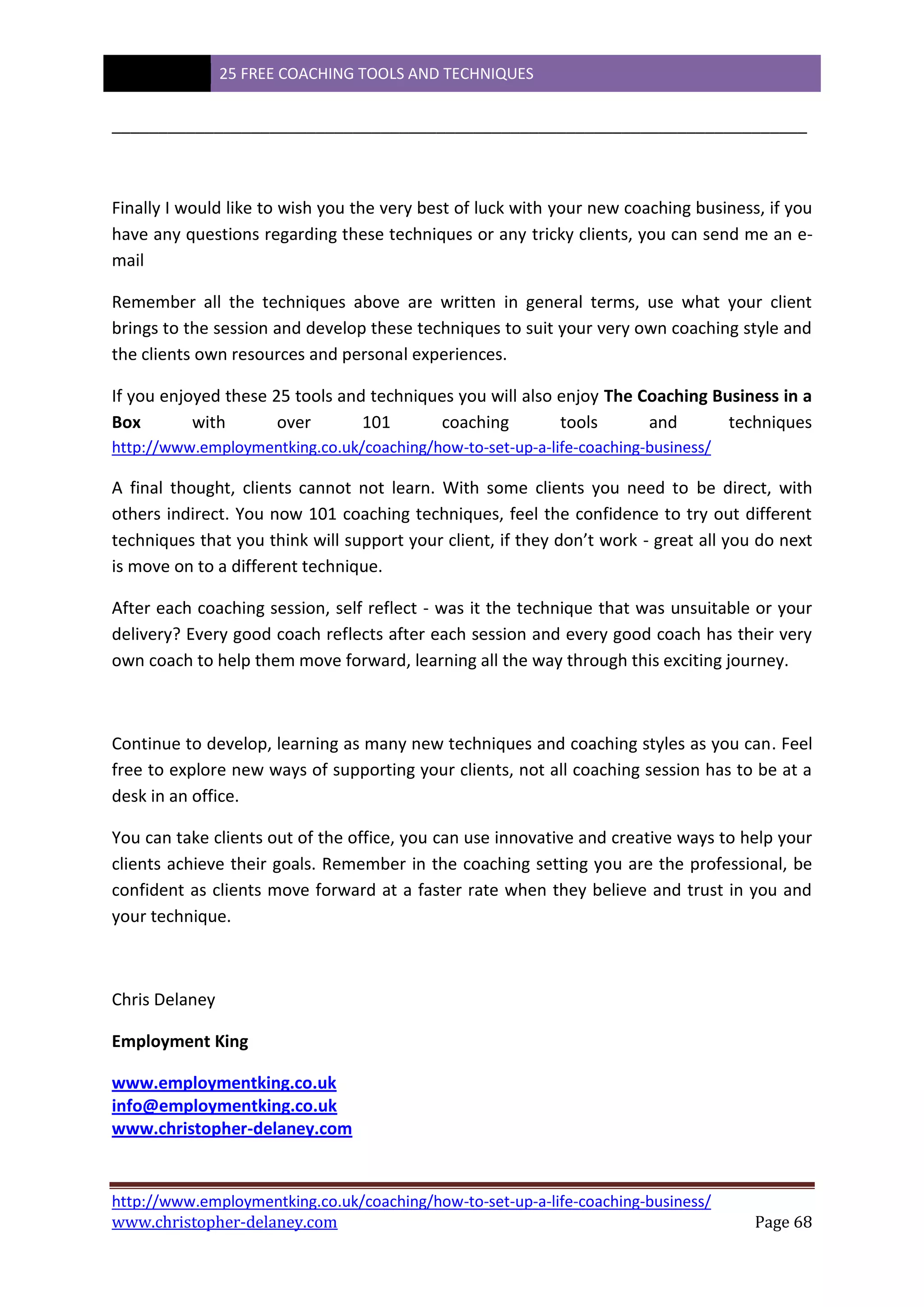 25 FREE COACHING TOOLS AND TECHNIQUES
http://www.employmentking.co.uk/coaching/how-to-set-up-a-life-coaching-business/
www.christopher-delaney.com Page 68
___________________________________________________________________________
Finally I would like to wish you the very best of luck with your new coaching business, if you
have any questions regarding these techniques or any tricky clients, you can send me an e-
mail
Remember all the techniques above are written in general terms, use what your client
brings to the session and develop these techniques to suit your very own coaching style and
the clients own resources and personal experiences.
If you enjoyed these 25 tools and techniques you will also enjoy The Coaching Business in a
Box with over 101 coaching tools and techniques
http://www.employmentking.co.uk/coaching/how-to-set-up-a-life-coaching-business/
A final thought, clients cannot not learn. With some clients you need to be direct, with
others indirect. You now 101 coaching techniques, feel the confidence to try out different
techniques that you think will support your client, if they don’t work - great all you do next
is move on to a different technique.
After each coaching session, self reflect - was it the technique that was unsuitable or your
delivery? Every good coach reflects after each session and every good coach has their very
own coach to help them move forward, learning all the way through this exciting journey.
Continue to develop, learning as many new techniques and coaching styles as you can. Feel
free to explore new ways of supporting your clients, not all coaching session has to be at a
desk in an office.
You can take clients out of the office, you can use innovative and creative ways to help your
clients achieve their goals. Remember in the coaching setting you are the professional, be
confident as clients move forward at a faster rate when they believe and trust in you and
your technique.
Chris Delaney
Employment King
www.employmentking.co.uk
info@employmentking.co.uk
www.christopher-delaney.com
 