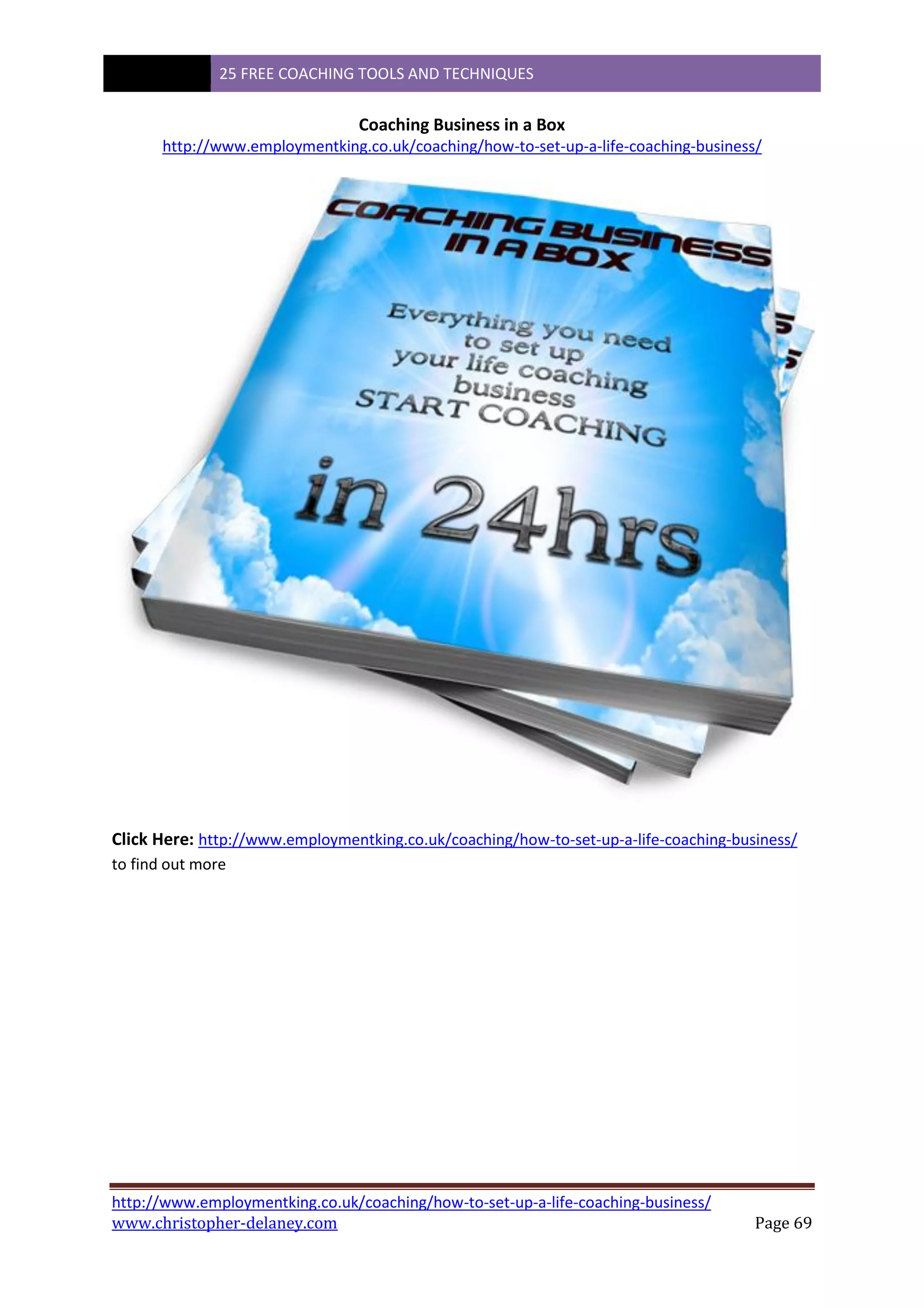 25 FREE COACHING TOOLS AND TECHNIQUES
http://www.employmentking.co.uk/coaching/how-to-set-up-a-life-coaching-business/
www.christopher-delaney.com Page 69
Coaching Business in a Box
http://www.employmentking.co.uk/coaching/how-to-set-up-a-life-coaching-business/
Click Here: http://www.employmentking.co.uk/coaching/how-to-set-up-a-life-coaching-business/
to find out more
 