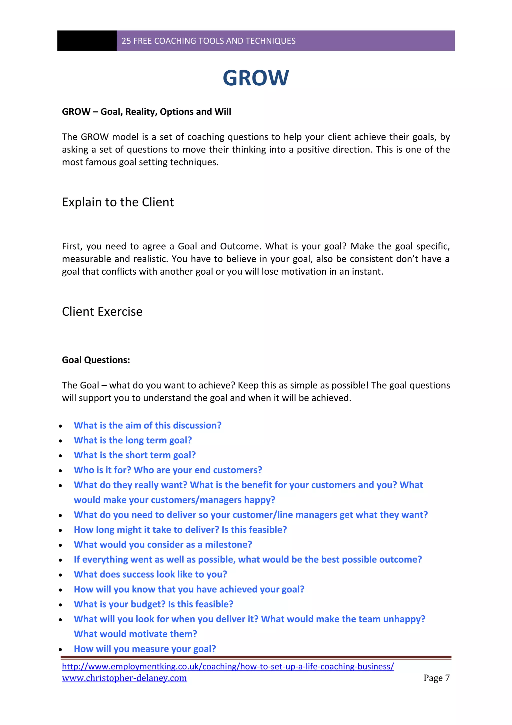 25 FREE COACHING TOOLS AND TECHNIQUES
http://www.employmentking.co.uk/coaching/how-to-set-up-a-life-coaching-business/
www.christopher-delaney.com Page 7
GROW
GROW – Goal, Reality, Options and Will
The GROW model is a set of coaching questions to help your client achieve their goals, by
asking a set of questions to move their thinking into a positive direction. This is one of the
most famous goal setting techniques.
Explain to the Client
First, you need to agree a Goal and Outcome. What is your goal? Make the goal specific,
measurable and realistic. You have to believe in your goal, also be consistent don’t have a
goal that conflicts with another goal or you will lose motivation in an instant.
Client Exercise
Goal Questions:
The Goal – what do you want to achieve? Keep this as simple as possible! The goal questions
will support you to understand the goal and when it will be achieved.
 What is the aim of this discussion?
 What is the long term goal?
 What is the short term goal?
 Who is it for? Who are your end customers?
 What do they really want? What is the benefit for your customers and you? What
would make your customers/managers happy?
 What do you need to deliver so your customer/line managers get what they want?
 How long might it take to deliver? Is this feasible?
 What would you consider as a milestone?
 If everything went as well as possible, what would be the best possible outcome?
 What does success look like to you?
 How will you know that you have achieved your goal?
 What is your budget? Is this feasible?
 What will you look for when you deliver it? What would make the team unhappy?
What would motivate them?
 How will you measure your goal?
 