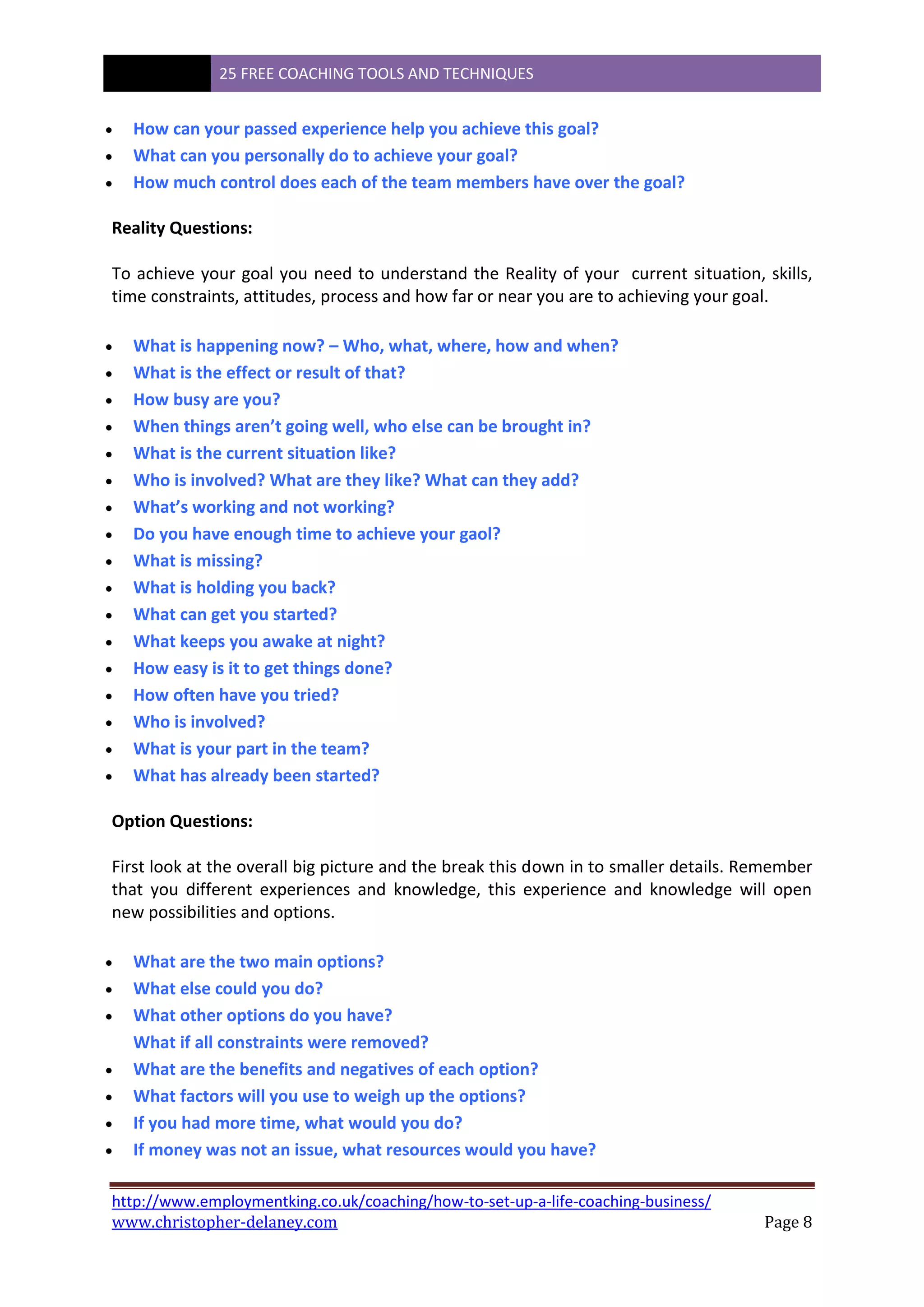 25 FREE COACHING TOOLS AND TECHNIQUES
http://www.employmentking.co.uk/coaching/how-to-set-up-a-life-coaching-business/
www.christopher-delaney.com Page 8
 How can your passed experience help you achieve this goal?
 What can you personally do to achieve your goal?
 How much control does each of the team members have over the goal?
Reality Questions:
To achieve your goal you need to understand the Reality of your current situation, skills,
time constraints, attitudes, process and how far or near you are to achieving your goal.
 What is happening now? – Who, what, where, how and when?
 What is the effect or result of that?
 How busy are you?
 When things aren’t going well, who else can be brought in?
 What is the current situation like?
 Who is involved? What are they like? What can they add?
 What’s working and not working?
 Do you have enough time to achieve your gaol?
 What is missing?
 What is holding you back?
 What can get you started?
 What keeps you awake at night?
 How easy is it to get things done?
 How often have you tried?
 Who is involved?
 What is your part in the team?
 What has already been started?
Option Questions:
First look at the overall big picture and the break this down in to smaller details. Remember
that you different experiences and knowledge, this experience and knowledge will open
new possibilities and options.
 What are the two main options?
 What else could you do?
 What other options do you have?
What if all constraints were removed?
 What are the benefits and negatives of each option?
 What factors will you use to weigh up the options?
 If you had more time, what would you do?
 If money was not an issue, what resources would you have?
 