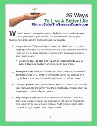 1
25 Ways
To Live A Better Life
RichardButlerTheSuccessCoach.com
hen it comes to making changes for the better, even small steps can
move you closer to your dreams. Get started today. Choose your
favorites from these options and experience real beneﬁts.
1. Keep a journal. With smartphones, electronic tablets, and computers,
keeping a daily diary is quick and convenient. If you prefer the traditional
route, get one of those beautifully-covered blank books and journal to
your heart’s desire.
✴ Jot down how you feel, what you think, what disturbs you, or
what makes you happy. You’ll develop self-awareness.
2. Move your body. Take time for exercise. Go for a brisk 30-minute walk,
complete a yoga DVD, or jog for 20 minutes. When you exercise on a
regular basis, your muscle tone will improve and so will your mood.
3. Call your parents. Don’t you feel better when you check in and see how
your mom and dad are doing? Your life is emotionally enriched when you
keep regular contact with your parents. 
4. Play with your kids. Re-discover the miracle of children. There’s no
better way to bring renewal, fun, and passion into your life than taking
time out simply to play with your children. And frolicking with the little
ones will strengthen your relationships as well.
W
 