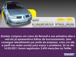 Daniely comprou um carro da Renault e nos primeiros dias o
veículo já apresentava falhas de funcionamento. Sem
conseguir atendimento por parte da empresa, criou um site
e perfil nas redes sociais para expor o problema. Só no dia
14/03/2011 foram registrados 3.690 menções no Twitter.
 