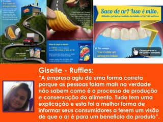 Ruffles:
“A empresa agiu de uma forma correta
porque as pessoas falam mais na verdade
não sabem como é o processo de produção
e conservação do alimento. Tudo tem uma
explicação e esta foi a melhor forma de
informar seus consumidores a terem um visão
de que o ar é para um beneficio do produto”.
 