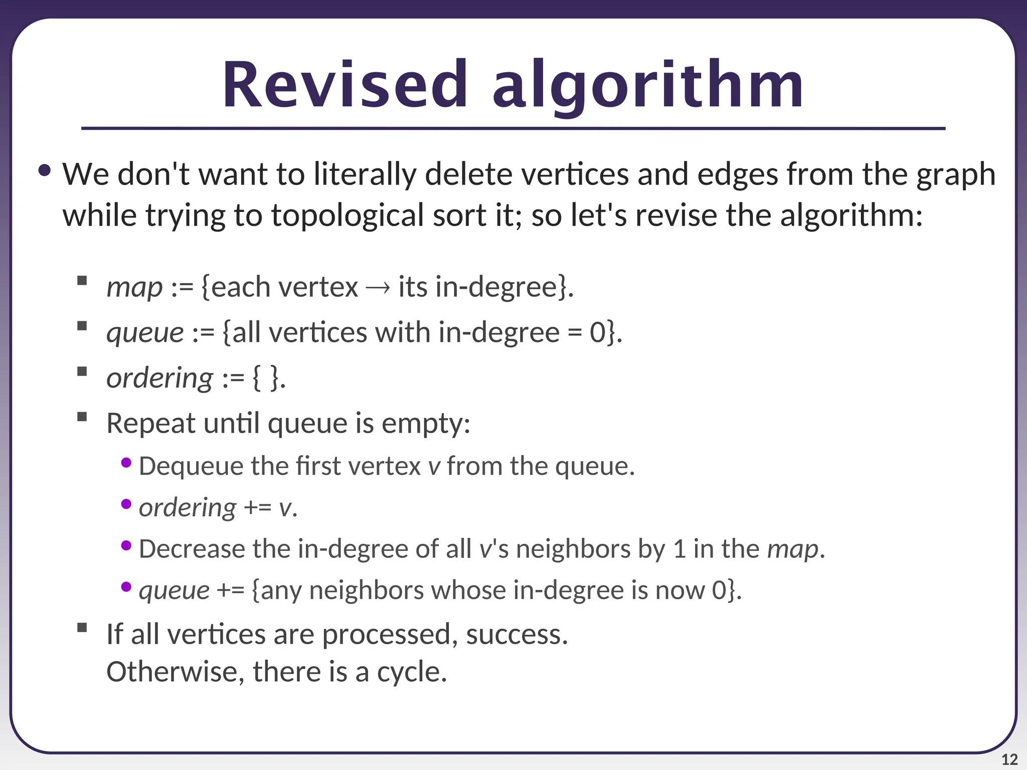 12
Revised algorithm
• We don't want to literally delete vertices and edges from the graph
while trying to topological sort it; so let's revise the algorithm:
 map := {each vertex  its in-degree}.
 queue := {all vertices with in-degree = 0}.
 ordering := { }.
 Repeat until queue is empty:
• Dequeue the first vertex v from the queue.
• ordering += v.
• Decrease the in-degree of all v's neighbors by 1 in the map.
• queue += {any neighbors whose in-degree is now 0}.
 If all vertices are processed, success.
Otherwise, there is a cycle.
 