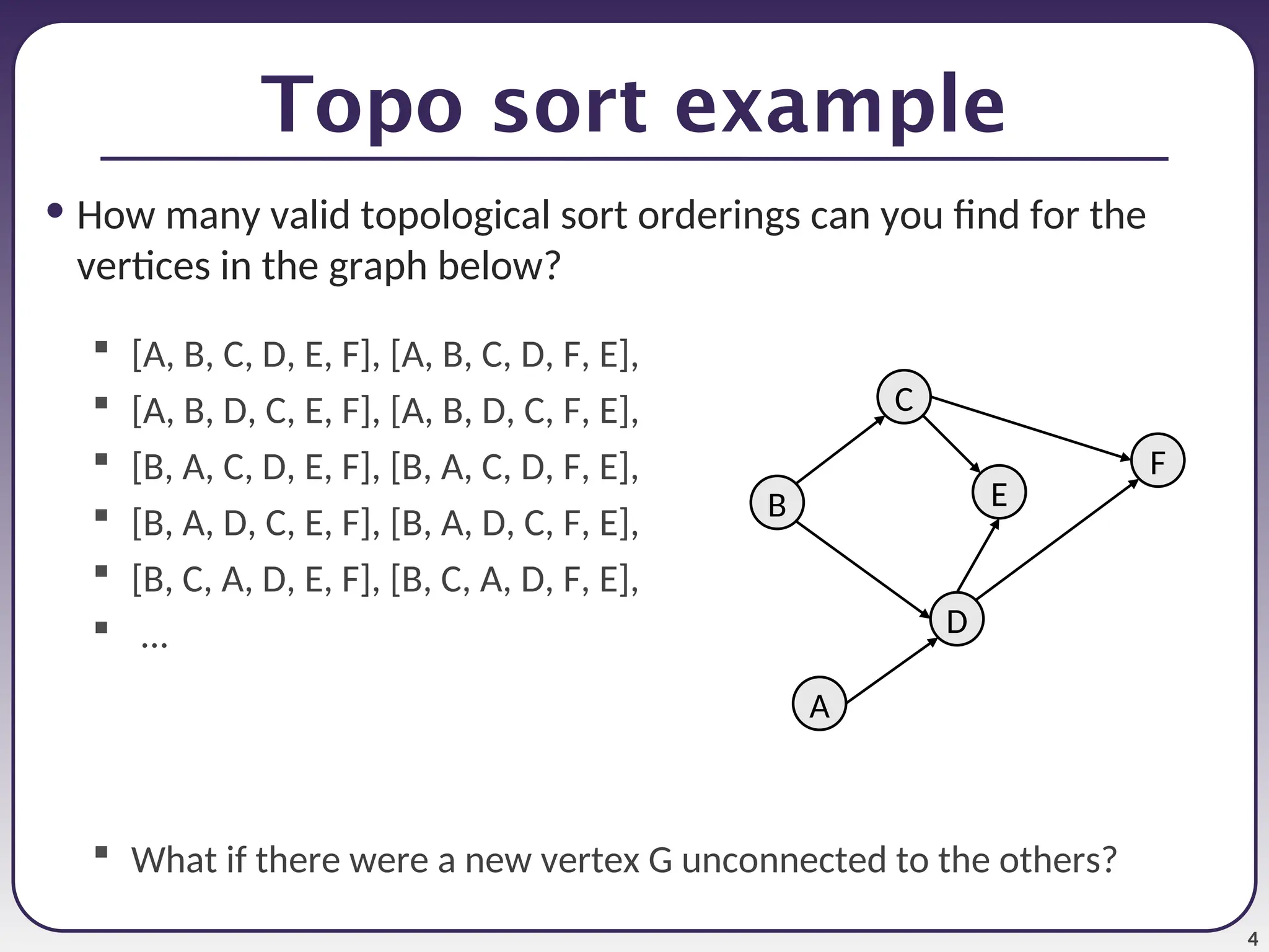 4
Topo sort example
• How many valid topological sort orderings can you find for the
vertices in the graph below?
 [A, B, C, D, E, F], [A, B, C, D, F, E],
 [A, B, D, C, E, F], [A, B, D, C, F, E],
 [B, A, C, D, E, F], [B, A, C, D, F, E],
 [B, A, D, C, E, F], [B, A, D, C, F, E],
 [B, C, A, D, E, F], [B, C, A, D, F, E],
 ...
 What if there were a new vertex G unconnected to the others?
C
A
F
D
B E
 