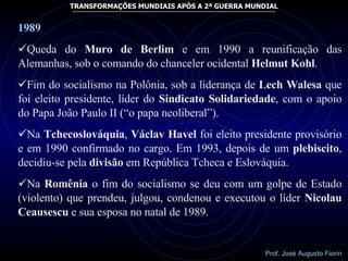 1989 Queda do  Muro de Berlim  e em 1990 a reunificação das Alemanhas, sob o comando do chanceler ocidental  Helmut Kohl .  Fim do socialismo na Polônia, sob a liderança de  Lech Walesa  que foi eleito presidente, líder do  Sindicato Solidariedade , com o apoio do Papa João Paulo II (“o papa neoliberal”). Na  Tchecoslováquia ,  Václav Havel  foi eleito presidente provisório e em 1990 confirmado no cargo. Em 1993, depois de um  plebiscito , decidiu-se pela  divisão  em República Tcheca e Eslováquia. Na  Romênia  o fim do socialismo se deu com um golpe de Estado (violento) que prendeu, julgou, condenou e executou o líder  Nicolau   Ceausescu  e sua esposa no natal de 1989.  