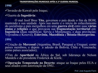 1990 Invasão do Kuwait pelo Iraque; Guerra da  Iugoslávia : O mal Josif Broz  Tito , governou o país desde o fim da IIGM, mantendo a sua unidade. Após sua morte e o início do esfacelamento do socialismo o país mergulhou em uma  guerra civil  entre suas  várias etnias e religiões  o que provocou sua  fragmentação territorial  em:  Iugoslávia  (duas repúblicas: Sérvia e Montenegro, e duas províncias: Vojvodina e Kosovo),  Eslovênia ,  Macedônia  e  Bósnia-Hezergovina . 1991 Criação do  Mercosul  (Argentina, Brasil, Paraguai e Uruguai; como países membros, e depois  a adesão da Bolívia, Chile e Venezuela; como países associados); Fim do  Apartheid  na África do Sul, sob liderança de Nelson Mandela e do presidente Frederick de Klerk; Operação Tempestade no Deserto : ataque ao Iraque pelos EUA e seus aliados com autorização da ONU. 