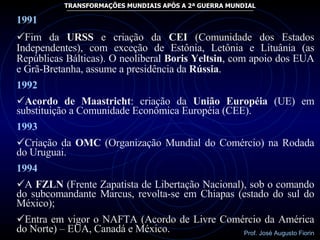 1991 Fim da  URSS  e criação da  CEI  (Comunidade dos Estados Independentes), com exceção de Estônia, Letônia e Lituânia (as Repúblicas Bálticas). O neoliberal  Boris Yeltsin , com apoio dos EUA e Grã-Bretanha, assume a presidência da  Rússia . 1992 Acordo de Maastricht : criação da  União Européia  (UE) em substituição a Comunidade Econômica Européia (CEE). 1993 Criação da  OMC  (Organização Mundial do Comércio) na Rodada do Uruguai. 1994 A  FZLN  (Frente Zapatista de Libertação Nacional), sob o comando do subcomandante Marcus, revolta-se em Chiapas (estado do sul do México); Entra em vigor o NAFTA (Acordo de Livre Comércio da América do Norte) – EUA, Canadá e México. 