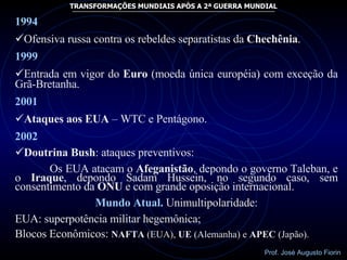 1994 Ofensiva russa contra os rebeldes separatistas da  Chechênia . 1999 Entrada em vigor do  Euro  (moeda única européia) com exceção da Grã-Bretanha. 2001  Ataques aos EUA  – WTC e Pentágono. 2002 Doutrina Bush : ataques preventivos: Os EUA atacam o  Afeganistão , depondo o governo Taleban, e o  Iraque , depondo Sadam Hussein, no segundo caso, sem consentimento da  ONU  e com grande oposição internacional. Mundo Atual.   Unimultipolaridade: EUA: superpotência militar hegemônica; Blocos Econômicos:  NAFTA  (EUA),  UE  (Alemanha) e  APEC  (Japão). 