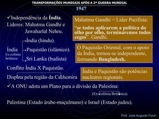Mahatma Gandhi = Líder Pacifista: “ se todos aplicarem a política do olho por olho, terminaremos todos cegos ”. Gandhi.  Ex-colônia britânica O Paquistão Oriental, com o apoio da Índia, tornou-se independente, formando  Bangladesh. Índia e Paquistão são potências nucleares regionais. 1947 Independência da  Índia . Líderes: Mahatma Gandhi e Jawaharlal Nehru. Índia (hindu). Índia  Paquistão (islâmico). Sri Lanka (budista) Conflito Índia X Paquistão. Disputa pela região da Cachemira A ONU adota um Plano para a divisão da Palestina: (Ex-colônia Britânica). Palestina (Estado árabe-muçulmano) e Israel (Estado judeu). 
