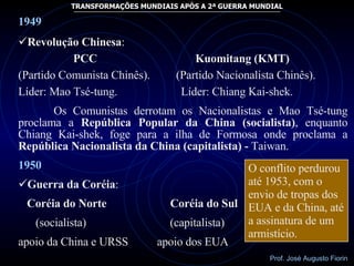 1949 Revolução Chinesa : PCC  Kuomitang (KMT) (Partido Comunista Chinês).  (Partido Nacionalista Chinês).  Líder: Mao Tsé-tung.  Líder: Chiang Kai-shek. Os Comunistas derrotam os Nacionalistas e Mao Tsé-tung proclama a  República Popular da China (socialista) , enquanto Chiang Kai-shek, foge para a ilha de Formosa onde proclama a  República Nacionalista da China (capitalista) -  Taiwan. 1950 Guerra da Coréia : Coréia do Norte  Coréia do Sul (socialista)  (capitalista) apoio da China e URSS  apoio dos EUA O conflito perdurou até 1953, com o envio de tropas dos EUA e da China, até a assinatura de um armistício. 