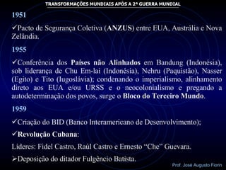 1951 Pacto de Segurança Coletiva ( ANZUS ) entre EUA, Austrália e Nova Zelândia. 1955 Conferência dos  Países não Alinhados  em Bandung (Indonésia), sob liderança de Chu Em-lai (Indonésia), Nehru (Paquistão), Nasser (Egito) e Tito (Iugoslávia); condenando o imperialismo, alinhamento direto aos EUA e/ou URSS e o neocolonialismo e pregando a autodeterminação dos povos, surge o  Bloco do Terceiro Mundo . 1959 Criação do BID (Banco Interamericano de Desenvolvimento); Revolução Cubana : Líderes: Fidel Castro, Raúl Castro e Ernesto “Che” Guevara. Deposição do ditador Fulgêncio Batista. 
