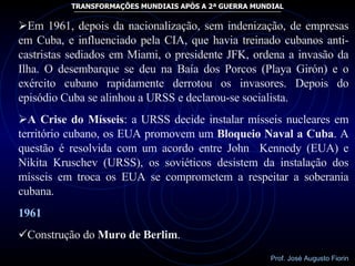 Em 1961, depois da nacionalização, sem indenização, de empresas em Cuba, e influenciado pela CIA, que havia treinado cubanos anti-castristas sediados em Miami, o presidente JFK, ordena a invasão da Ilha. O desembarque se deu na Baía dos Porcos (Playa Girón) e o exército cubano rapidamente derrotou os invasores. Depois do episódio Cuba se alinhou a URSS e declarou-se socialista. A Crise do Mísseis : a URSS decide instalar mísseis nucleares em território cubano, os EUA promovem um  Bloqueio Naval a Cuba . A questão é resolvida com um acordo entre John  Kennedy (EUA) e Nikita Kruschev (URSS), os soviéticos desistem da instalação dos mísseis em troca os EUA se comprometem a respeitar a soberania cubana. 1961 Construção do  Muro de Berlim . 