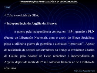 1962 Cuba é excluída da OEA; Independência da Argélia da França: A guerra pela independência começa em 1954, quando a  FLN  (Frente de Libertação Nacional), com o apoio do Bloco Socialista, passa a utilizar a guerra de guerrilha e atentados “terroristas”. Apesar da resistência de setores conservadores na França o Presidente Charles de Gaulle, pelo Acordo de Evian reconhece a independência da Argélia, depois da morte de 25 mil soldados franceses e de 1 milhão de argelinos.  