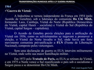 1964 Guerra do Vietnã: A Indochina se tornou independente da França em 1954 (pelo Acordo de Genebra), sob a liderança do comunista  Ho Chi Minh,  formando: Laos, Camboja, Vietnã do Norte (República Democrática do Vietnã, capital Hanói – socialista) e Vietnã do Sul (República do Vietnã, capital Saigon – capitalista). O Acordo de Genebra previa eleições para a unificação do Vietnã em 1956, como os sulvietnamitas se negavam a promover a eleição, o Vietnã do Norte invadiu o Sul, onde havia um forte movimento comunista pró-unificação a  FLN  (Frente de Libertação Nacional), composto pelos vietcongues. Sem uma declaração de guerra os EUA intervém militarmente no Vietnã, onde sofre sua maior humilhação militar. Em 1973 pelo  Tratado de Paris,  os EUA se retiram do Vietnã, e em 1975 o Norte vence o Sul reunificando o país sob o socialismo e Saigon passa a se denominar Ho Chi Minh. 