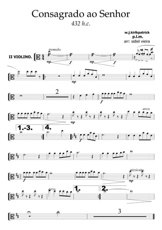 ““
¬
LII VIOLINO. ======================B
44 æ
P
≥tremolo.
w æ
f
w æ
P
w æ
f
w
≈>
ˆ««««
j.««««
««««
>
ˆ.
>
ˆ««««
««««
ˆ
>
ˆ «««««««««
ˆ
>
ˆ_.
ll ll ll ll ll
““
¬
L===========================B
>˙__»»»»»
»»»»
»»»»
»»»»
œ__ œ__ œ__
‰ ∑
P
ˆ««««
ˆ««««
««««««
««««
««««
««««««
ˆ ˆ ˆ ˆ w ˆ««««
ˆ««««
««««««
««««
«««««
««««««
ˆ
ˆ ˆ ˆ
““{ ll ll ll ll
““
¬
L===========================B
w 2 Œ œ»»»»
œ»»»»
œ»»»»
»»»»
»»»»
»»»»
»»»»
f
œ œ œ œ »»»»
»»»»»
»»»»»
»»»»
œ œ_œ_ œ w
ll ll llll ll ll
““
¬
L===========================B
»»»»
»»»»
»»»»
»»»»
œ œ œ œ »»»»
»»»»»
»»»»»
»»»»
œ œ_ œ_ œ ˙»»»»
.
Œ
P
œ_»»»»
J
‰ Œ
œ_»»»»
J
‰ Œ
œ_»»»»
J
‰ Œ
œ_»»»»
J
‰ Œ
arco.œ__»»»»»
œ_»»»»
»»»»
»»»»
»»»»
»»»»
œ_ œ_ œ_ œ_
ll ll ll ll ll
““
¬
L===========================B
w_ ˙_»»»»
. œ__»»»»» ##
f
œ»»»»
œ»»»»
»»»»
»»»»»»
»»»»»»
»»»»
œ œ_ œœ ˙»»»»
. Œ œ»»»»
œ»»»»
»»»»
»»»»»»
»»»»»»
»»»»
œ œ_ œ œ
””{
1.-3.
llll
4.
““{ ll ll ll
““
¬
L===========================B
## ˙»»»»
. Œ
œ»»»»
œ»»»»
»»»»
»»»»
»»»»»
»»»»œ œ œ__ œ_ ˙_»»»»
.
Œ
œ»»»»
œ»»»»
»»»»
»»»»
»»»»
»»»»œ œ œ_œ_ w__
ll ll ll ll ll
““
¬
L===========================B
##
»»»»
»»»»
»»»»
»»»»
f
œ_œ_œ_ œ_»»»»
»»»»»
»»»»»
»»»»
œ_œ__œ_ œ_ w »»»»
»»»»
»»»»
»»»»
œ_ œ_œ_œ_ »»»»
»»»»»
»»»»»
»»»»
œ_œ__œ_ œ_ ˙»»»»
.
Œ
P
pizzicato.œ__»»»»»
J
‰ Œ
œ__»»»»»
J
‰ Œ
llll ll ll ll ll ll
““
¬
L===========================B
##
œ__»»»»»
J
‰ Œ
œ__»»»»»
J
‰ Œ
arco.œ__»»»»»
œ__»»»»»
»»»»
»»»»
»»»»
»»»»
œ__ œ__ œ_ œ_ w__ w__ w__
ll ll ””{
1.
ll
2.
ll
““
¬
L===========================B
## Ó
U U˙_»»»» 3
ll ””
Consagrado ao Senhor
432 h.c.
w.j.kirlkpatrick
p.l.m.
arr: sidiel vieira
 