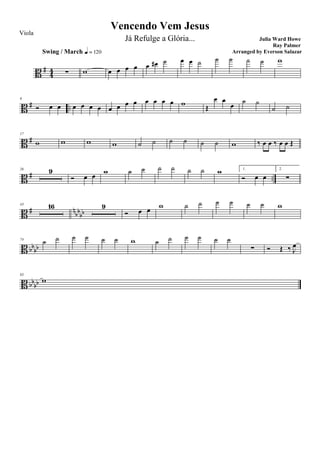 B #
44 ∑
Swing / March q = 120
w œ œ œ œ œ œ# ˙ œ œ ˙ ˙ ˙ ˙ ˙ w
B # ..
9
Ó œ œ œ œ œ œ œ œ œ œ œ œ œ œ w
Œ
œ œ
œ
˙ ˙
˙ ˙
B #
17
w w w w ˙ ˙ ˙ ˙ ˙ ˙ w ‰ œ œ ‰ œ œ Œ
B # ..
26 9
Ó œ œ w ˙ ˙ ˙ ˙ ˙ ˙ w 1.
Ó œ œ
2.
∑
B # n
bb
bb
43 16 9
Ó œ œ
w ˙ ˙ ˙ ˙ ˙ ˙ w
B bbbb
74
˙ ˙ ˙ ˙ ˙ ˙ w ˙ ˙ ˙ ˙ ˙ ˙
∑ Ó Œ ‰ J
œ
B bbbb
83
w
Vencendo Vem Jesus
Julia Ward Howe
Ray Palmer
Viola
Já Refulge a Glória...
Arranged by Everson Salazar
 