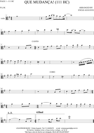 viola =============================B
# 44
w
Œ œ»»»»
»»»»»
»»»»»
œ_ œ__ »»»»»»
»»»»»
»»»»»
»»»»
»»»»»»
œ__ œ_ œ œ
œ__ w__
ll
1
ll ll
==============================B
# œ»»»»
œ_»»»» œ»»»»
œ_»»»» bœ_»»»»
œ__»»»»»
œ_»»»»
nœ___»»»»»»
œ__.»»»»
»»»»
œ_ œ_»»»»
»»»»
œ_ ˙_»»»»
ll
4
ll ll
==============================B
# Ó Œ ˆ«««« ««««
ˆ
CANTO
œ»»»»
œ»»»»
»»»»
œ œ»»»»
œ»»»»
»»»»
œ œ_»»»»
œ_»»»»
J œ_»»»»
J œ_»»»»
. œ»»»»
J7
““{ ll ll
==============================B
# œ»»»»
J œ»»»» œ»»»»
J œ»»»»
J œ»»»» œ»»»»
J ˙»»»»
#œ»»»»
Œ ∑ Ó »»»»
»»»»
»»»»
»»»»»œ #œ œ œ œ»»»»
»»»»
»»»»
»»»»»
œ œ œ_
ll
10
ll ll ll
==============================B
# œ»»»»
J œ»»»»
œ»»»»
J #œ_»»»»
J œ_»»»» œ»»»»
J ˙__»»»»»
.
Œ
CORO
˙»»»»
#˙»»»»
œ»»»»
œ»»»»
œ_»»»»
œ»»»»
ll
14
llll ll ll
==============================B
# ˙»»»»
˙»»»» Ó Œ ˆ«««« ««««
ˆ œ»»»»
œ»»»»
»»»»
œ œ»»»»
œ»»»»
»»»»
œ 24ll
18
ll ll
==============================B
# 24
œ_»»»»
œ_»»»»
»»»»
œ_ 44
4.final
˙__»»»»»
œ__»»»»»
œ_»»»»
»»»»
œ_ œ_»»»»
J œ_»»»» œ»»»»
J œ_»»»»
J œ_»»»» œ»»»»
J
ll
21
ll ll
==============================B
# ˙»»»»
œ»»»» ˆ«««« ««««
ˆ ˙»»»»
œ»»»»
»»»»
œ. œ_»»»»
»»»»
œ_. w__U
llll ””{
1.-3.
24
ll ””
QUE MUDANÇA! (111 HC)
P.L.M. ARRANGED BY
ENÉAS AUGUSTO
LOUVORSOM MUSIC Enéas Augusto Tel (11) 44495470 e-mail: eneasaugusto@ig.com.br
Óh Senhor, fortaleza minha, e força minha, e refúgio...Je 16.19
"Não faça a obra do Senhor por obrigação, SEJA UM VOLUNTÁRIO!"
PAGE 1 - 111 HC
 