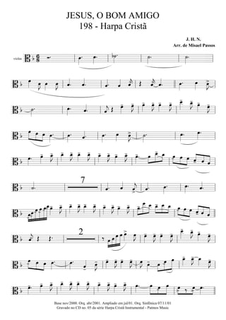 violas
==========================B b 6
8 Ó. œ»»»»
. œ»»»»
. b˙»»»»
. ˙»»»»
. ˙»»»»
.
ll ll ll ll ll
===========================B b œ»»»» œ»»»»
J œ»»»»
œ»»»»
J ˆ««««
. ˆ««««
. ˆ««««. ˆ«««« ˆ««««
j> Œ ˆ««««
j> ˆ««««
. œ»»»»
. œ»»»»
œ»»»»
J>
ll ll ll llll ll
===========================B b ˙»»»»
. œ»»»»
. ˆ««««
. ˆ««««
j Œ œ»»»»
- œ»»»»
J- œ»»»»
- œ»»»»
J- œ»»»»
- œ»»»»
J- œ__»»»»»
- œ_»»»»
J- œ»»»»
- œ»»»»
J-
ll ll ll ll ll
===========================B b
»»»»» »»»» »»»»
œ œ œ œ»»»»
. œ»»»»
. ˆ««««. œ»»»»
. œ»»»»
œ»»»»
J> ˙»»»»
. œ»»»»
. œ»»»»
.
ll ll ll ll ll
===========================B b œ»»»»
. œ»»»»
- œ_»»»»
J- œ_»»»»
- œ_»»»»
J- œ_»»»»
- œ_»»»»
J- œ_»»»»
- œ_»»»»
J- œ»»»»
- œ_»»»»
J- œ»»»»
-. œ»»»»
»»»»»
»»»»
œ__- œ_ »»»»
»»»»
»»»»
œ- œ œ ««««
««««
«««««ˆ- ˆ ˆll ll ll ll ll
===========================B b ˙««««
.
7
ˆ««««. ˆ««««
ˆ««««
j> ˆ««««. œ»»»»
. œ»»»»
. ˆ««««
.ll ll ll ll ll
===========================B b œ-»»»»
»»»»»
»»»»»»
»»»»»»
»»»»»»»
»»»»»»»»
œ-
œ- œ- œ- œ_- œ»»»»
- œ_»»»»
J- œ_»»»»
- œ_»»»»
J- œ_»»»»
- œ_»»»»
J- œ_»»»»
- œ_»»»»
J- œ»»»»
- œ_»»»»
J- »»»»
»»»»»»
»»»»»œ- œ
___ œ__ œ_-»»»»
»»»»»
»»»»
œ__ œ_ »»»»
»»»»
»»»»
œ- œ œ ««««
««««
«««««ˆ- ˆ ˆll ll ll ll llll
===========================B b ˆ««««
j- Œ Œ. 2 ‰ œ»»»»
»»»»»
»»»»»»
»»»»»»
œ œ œ œ»»»»
> œ»»»»
J œ»»»»
- œ»»»»
J- œ»»»»
- œ»»»»
J- œ__»»»»»
- œ_»»»»
J- œ»»»»
- œ»»»»
J-
ll ll ll ll ll
===========================B b
œ-»»»»» »»»»
»»»»
œ œ œ»»»»
. œ»»»»
.
ˆ««««
-
œ»»»»
J- œ»»»»
- œ»»»»
J- œ»»»»
- œ»»»»
J- œ»»»»
J œ»»»»
- œ»»»»
»»»»»
»»»»»»
œ- œ œ_»»»»
- œ_»»»»
J- œ_»»»» œ»»»»
J-
ll ll ll ll ll
===========================B b œ»»»»
-. œ»»»»
- œ_»»»»
J- œ_»»»»
- œ_»»»»
J- œ_»»»»
- œ_»»»»
J- œ_»»»»
- œ_»»»»
J- œ»»»»
- œ_»»»»
J- œ»»»»
. œ»»»»»
»»»»
»»»»»
œ- œ »»»»
»»»»
œ> ‰ œ> œ»»»»
.
ll ll ll ll llll
JESUS, O BOM AMIGO
198 - Harpa Cristã
J. H. N.
Arr. de Misael Passos
Base nov/2000. Orq. abr/2001. Ampliado em jul/01. Orq. Sinfônica 07/11/01
Gravado no CD no. 05 da série Harpa Cristã Instrumental - Patmos Music
 