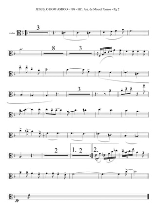 violas
==========================B b
3 Œ. #œ»»»»
. œ»»»»
. #œ»»»»
. œ»»»»
œ»»»»
J œ»»»»
œ»»»»
J ˙»»»»
.
““{ ll ll ll ll ll
===========================B b
˙_»»»»
. 8 3
≈ˆ«««««««
««««««
««««
««««
««««
ˆ ˆ ˆ ˆ œ»»»»
œ»»»»
J- œ»»»»
- œ»»»»
J- œ»»»»
- œ»»»»
J-
ll llll ll ll ll
===========================B b
œ___»»»»»»
- œ___»»»»»»
J
-
œ_»»»»
-
œ»»»»
J- ˙_»»»»
-. œ_»»»»
. œ_»»»»
J œ»»»»
> œ»»»»
. œ»»»»
. bœ»»»»
. #œ»»»»
.
ll ll ll ll ll
===========================B b ˆ««««
. bˆ««««. ˆ««««. Œ. 3 Œ. ‰ œ»»»»
- œ_-»»»»
»»»»»
»»»»
œ__- œ__-
Œ
œ
____»»»»»»»
J
-
ll ll ll llll ll
===========================B b
œ_»»»»
J- œ__»»»»»
œ__»»»»»
œ__»»»»»
J- œ__-»»»»
»»»»
»»»»
œ_- œ_- œ_»»»» œ»»»»
J œ_»»»»
. #œ_»»»»
. œ__»»»»»
. œ_»»»»
. œ_»»»»
. œ»»»»
.
ll ll ll ll ll
===========================B b
œ_»»»»
> nœ_»»»»
J> œ_»»»» œ»»»»
J> œ»»»»
. œ»»»»
. œ»»»»
. œ»»»»
. bœ»»»»
. #œ»»»»
. ˆ««««
. bˆ««««.ll ll ll ll ll
===========================B b ˆ««««. Œ. 2 2
™
»»»»
»»»»œ- œ bœ-
¢
»»»»
»»»»»
»»»»»»
»»»»»»»
œ œ_bœ__ œ_-
¢
»»»»»
»»»»
»»»»
»»»»»»œ œ_
œ
___
œ»»»»
- œ»»»»
J-
ll ll ””{
1.
ll
2.
llll
===========================B b
œ»»»»
- œ»»»»
J- œ»»»»
- œ»»»»
J- œ»»»»
- œ»»»»
J- œ»»»»
- œ»»»»
J- ˙»»»»
. œ»»»»
. œ»»»»
œ_»»»»
J> ˙_»»»»
.
ll ll ll ll llll
===========================B b ˙««««æ.
fp ””
JESUS, O BOM AMIGO - 198 - HC. Arr. de Misael Passos - Pg 2
 