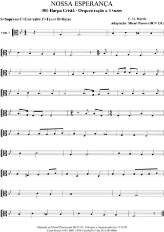 ““
¬
LViola-T
============================B bb 4
4 Œ.
ˆ««««
˙««««
. ˆ«««« œ»»»»
nˆ««««
ˆ««««
ll ll ll
““
¬
L==============================B bb œ»»»»
ˆ««««
ˆ««««
ˆ««««
˙««««. ‰ ˆ««««
j ˆ«««« ˆ««««
ˆ««««. ˆ««««
jll ““{ ll ll
““
¬
L==============================B bb ˙««««
ˆ««««
ˆ««««
ˆ«««« ˆ«««« œ»»»»
. ˆ««««
j «««« ««««
ˆ. ˆ ««««
««««ˆ ˆ ˆ««««. ˆ««««
jll ll ll
““
¬
L==============================B bb ˆ«««« œ»»»»
ˆ««««
. ˆ««««
j ˙««««
««««
««««ˆ. ˆ «««« ««««
ˆ ˆ ˆ««««
ˆ««««
ˆ««««
. ˆ««««
jll ll ll
““
¬
L==============================B bb ««««
««««ˆ. ˆ ««««
««««
ˆ ˆ ˙«««« 24 ‰ ˆ««««
j ««««
«««««ˆ ˆ
44 ˆ««««
ˆ«««« ˆ««««
ˆ««««
llll ll ll
““
¬
L==============================B bb ˆ««««
ˆ«««« ««««
«««««
««««
««««
ˆ ˆ ˆ ˆ ˆ««««
ˆ«««« ˆ««««
bˆ««««
ˆ««««
ˆ««««
˙««««
ll ll ll
““
¬
L==============================B bb œ»»»»
˙»»»»
. ˆ««««
˙««««. œ»»»»
ˆ««««
ˆ««««
ˆ««««
ll ll ll
““
¬
L==============================B bb ˆ««««
#ˆ«««« ˆ«««« «««« ««««
ˆ ˆ ˆ««««
ˆ«««« ˆ««««
ˆ«««« ˆ««««
ˆ«««« ««««
«««««
««««
««««
ˆ ˆ ˆ ˆ
ll ll ll
““
¬
L==============================B bb ˙«««« œ»»»»
ˆ««««
w ˆ««««
˙««««
.ll ll ll
““
¬
L==============================B bb ˆ«««« œ»»»»
nˆ««««
ˆ«««« œ»»»»
ˆ««««
ˆ««««
ˆ««««
˙««««. ‰
ll ll ””{
NOSSA ESPERANÇA
300 Harpa Cristã - Orquestração a 4 vozes
S=Soprano C=Contralto T=Tenor B=Baixo C. H. Morris
Adaptação: Misael Passos (HCN 131)
Adptação de Misael Passos para HCN 131. Cifragem e Orquestração em 13/12/99
Caixa Postal, 9195. 80611-970 Curitiba Pr F/fax (41) 345-0306
 