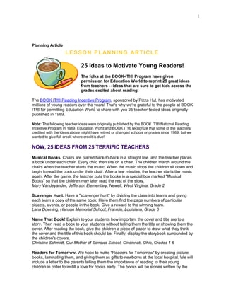 Planning Article
LESSON PLANNING ARTICLE
25 Ideas to Motivate Young Readers!
The folks at the BOOK-IT!® Program have given
permission for Education World to reprint 25 great ideas
from teachers -- ideas that are sure to get kids across the
grades excited about reading!
The BOOK IT!® Reading Incentive Program, sponsored by Pizza Hut, has motivated
millions of young readers over the years! That's why we're grateful to the people at BOOK
IT!® for permitting Education World to share with you 25 teacher-tested ideas originally
published in 1989.
Note: The following teacher ideas were originally published by the BOOK IT!® National Reading
Incentive Program in 1989. Education World and BOOK IT!® recognize that some of the teachers
credited with the ideas above might have retired or changed schools or grades since 1989, but we
wanted to give full credit where credit is due!
NOW, 25 IDEAS FROM 25 TERRIFIC TEACHERS
Musical Books. Chairs are placed back-to-back in a straight line, and the teacher places
a book under each chair. Every child then sits on a chair. The children march around the
chairs when the teacher starts the music. When the music stops the children sit down and
begin to read the book under their chair. After a few minutes, the teacher starts the music
again. After the game, the teacher puts the books in a special box marked "Musical
Books" so that the children may later read the rest of the story.
Mary Vandeyander, Jefferson Elementary, Newell, West Virginia, Grade 2
Scavenger Hunt. Have a "scavenger hunt" by dividing the class into teams and giving
each team a copy of the same book. Have them find the page numbers of particular
objects, events, or people in the book. Give a reward to the winning team.
Lana Downing, Hanson Memorial School, Franklin, Louisiana, Grade 6
Name That Book! Explain to your students how important the cover and title are to a
story. Then read a book to your students without telling them the title or showing them the
cover. After reading the book, give the children a piece of paper to draw what they think
the cover and the title of this book should be. Finally, display the storybook surrounded by
the children's covers.
Christine Schmidt, Our Mother of Sorrows School, Cincinnati, Ohio, Grades 1-6
Readers for Tomorrow. We hope to make "Readers for Tomorrow" by creating picture
books, laminating them, and giving them as gifts to newborns at the local hospital. We will
include a letter to the parents telling them the importance of reading to their young
children in order to instill a love for books early. The books will be stories written by the
1
 