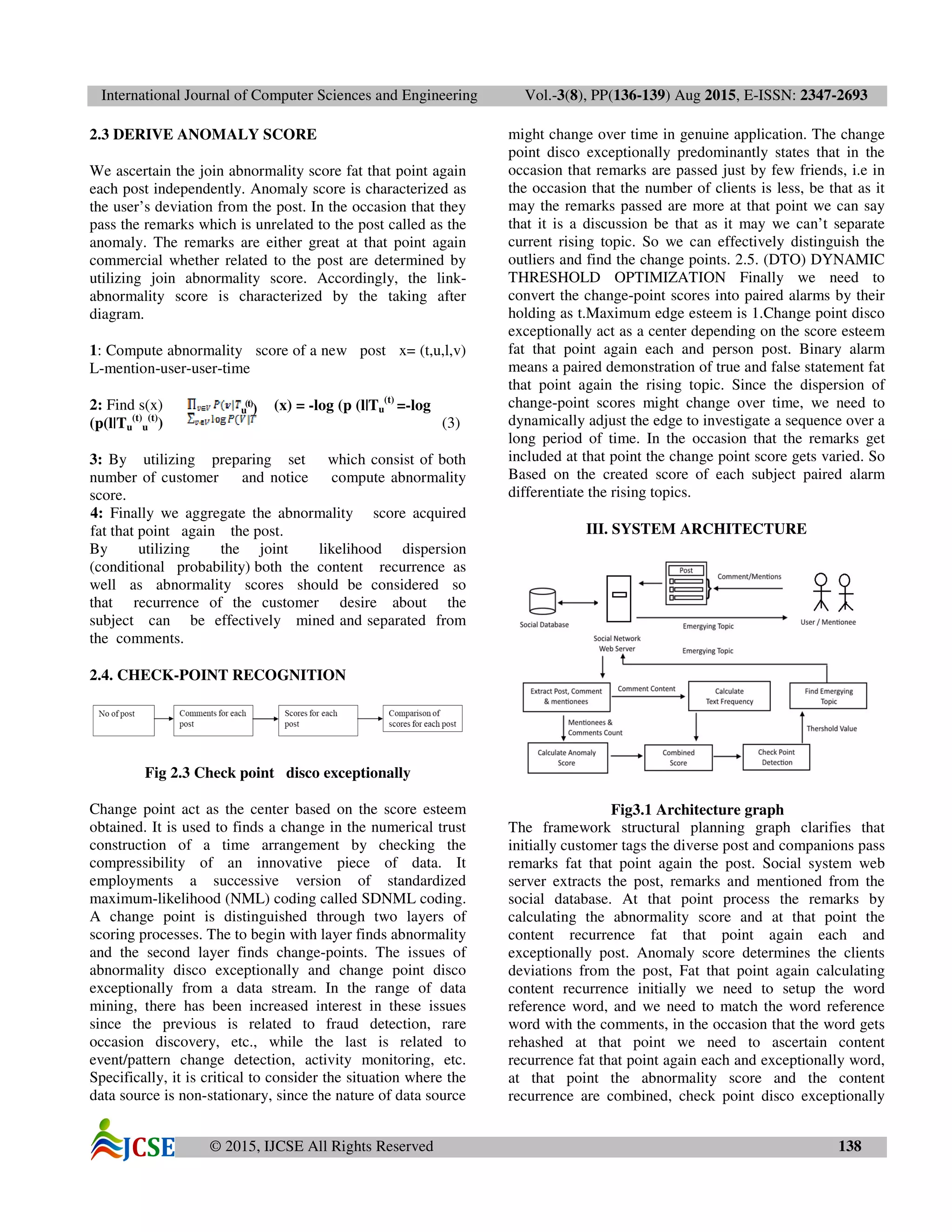 International Journal of Computer Sciences and Engineering Vol.-3(8), PP(136-139) Aug 2015, E-ISSN: 2347-2693
© 2015, IJCSE All Rights Reserved 138
2.3 DERIVE ANOMALY SCORE
We ascertain the join abnormality score fat that point again
each post independently. Anomaly score is characterized as
the user’s deviation from the post. In the occasion that they
pass the remarks which is unrelated to the post called as the
anomaly. The remarks are either great at that point again
commercial whether related to the post are determined by
utilizing join abnormality score. Accordingly, the link-
abnormality score is characterized by the taking after
diagram.
1: Compute abnormality score of a new post x= (t,u,l,v)
L-mention-user-user-time
2: Find s(x) (x) = -log (p (l|Tu
(t)
=-log
(p(l|Tu
(t)
u
(t)
) (3)
3: By utilizing preparing set which consist of both
number of customer and notice compute abnormality
score.
4: Finally we aggregate the abnormality score acquired
fat that point again the post.
By utilizing the joint likelihood dispersion
(conditional probability) both the content recurrence as
well as abnormality scores should be considered so
that recurrence of the customer desire about the
subject can be effectively mined and separated from
the comments.
2.4. CHECK-POINT RECOGNITION
Fig 2.3 Check point disco exceptionally
Change point act as the center based on the score esteem
obtained. It is used to finds a change in the numerical trust
construction of a time arrangement by checking the
compressibility of an innovative piece of data. It
employments a successive version of standardized
maximum-likelihood (NML) coding called SDNML coding.
A change point is distinguished through two layers of
scoring processes. The to begin with layer finds abnormality
and the second layer finds change-points. The issues of
abnormality disco exceptionally and change point disco
exceptionally from a data stream. In the range of data
mining, there has been increased interest in these issues
since the previous is related to fraud detection, rare
occasion discovery, etc., while the last is related to
event/pattern change detection, activity monitoring, etc.
Specifically, it is critical to consider the situation where the
data source is non-stationary, since the nature of data source
might change over time in genuine application. The change
point disco exceptionally predominantly states that in the
occasion that remarks are passed just by few friends, i.e in
the occasion that the number of clients is less, be that as it
may the remarks passed are more at that point we can say
that it is a discussion be that as it may we can’t separate
current rising topic. So we can effectively distinguish the
outliers and find the change points. 2.5. (DTO) DYNAMIC
THRESHOLD OPTIMIZATION Finally we need to
convert the change-point scores into paired alarms by their
holding as t.Maximum edge esteem is 1.Change point disco
exceptionally act as a center depending on the score esteem
fat that point again each and person post. Binary alarm
means a paired demonstration of true and false statement fat
that point again the rising topic. Since the dispersion of
change-point scores might change over time, we need to
dynamically adjust the edge to investigate a sequence over a
long period of time. In the occasion that the remarks get
included at that point the change point score gets varied. So
Based on the created score of each subject paired alarm
differentiate the rising topics.
III. SYSTEM ARCHITECTURE
Fig3.1 Architecture graph
The framework structural planning graph clarifies that
initially customer tags the diverse post and companions pass
remarks fat that point again the post. Social system web
server extracts the post, remarks and mentioned from the
social database. At that point process the remarks by
calculating the abnormality score and at that point the
content recurrence fat that point again each and
exceptionally post. Anomaly score determines the clients
deviations from the post, Fat that point again calculating
content recurrence initially we need to setup the word
reference word, and we need to match the word reference
word with the comments, in the occasion that the word gets
rehashed at that point we need to ascertain content
recurrence fat that point again each and exceptionally word,
at that point the abnormality score and the content
recurrence are combined, check point disco exceptionally
u
(t)
)
 